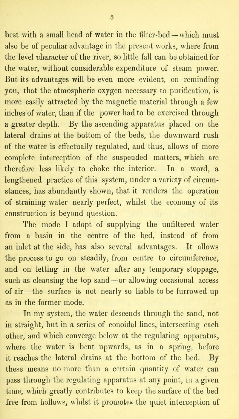 best with a small head of water in the filter-bed—which must also be of peculiar advantage in the present works, where from the level character of the river, so little fall can be obtained for the water, without considerable expenditure of steam power. But its advantages will be even more evident, on reminding you, that the atmospheric oxygen necessary to purification, is more easily attracted by the magnetic material through a few inches of water, than if the power had to be exercised through a greater depth. By the ascending apparatus placed on the lateral drains at the bottom of the beds, the downward rush of the water is effectually regulated, and thus, allows of more complete interception of the suspended matters, which are therefore less likely to choke the interior. In a word, a lengthened practice of this system, under a variety of circum- stances, has abundantly shown, that it renders the operation of straining water nearly perfect, whilst the economy of its construction is beyond question. The mode I adopt of supplying the unfiltered water from a basin in the centre of the bed, instead of from an inlet at the side, has also several advantages. It allows the process to go on steadily, from centre to circumference, and on letting in the water after any temporary stoppage, such as cleansing the top sand—or allowing occasional access of air—the surface is not nearly so liable to be furrowed up as in the former mode. In my system, the water descends through the sand, not in straight, but in a series of conoidal lines, intersecting each other, and which converge below at the regulating apparatus, where the water is bent upwards, as in a spring, before it reaches the lateral drains at the bottom of the bed. By thevSe means no more than a certain quantity of water can pass through the regulating apparatus at any point, in a given time, which greatly contributes to keep the surface of the bed free from hollows, whilst it promotes the quiet interception of