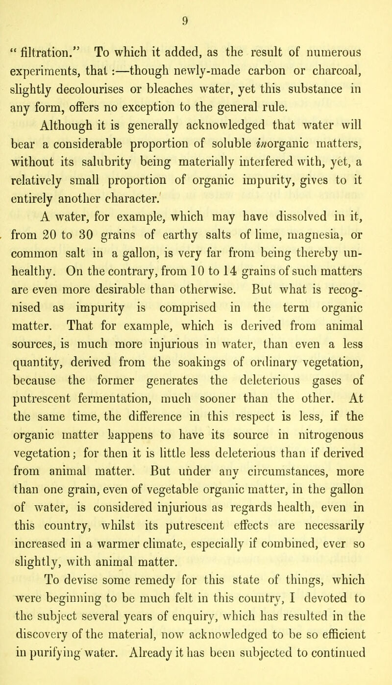 filtration. To which it added, as the result of numerous experiments, that :—though newly-made carbon or charcoal, shghtly decolourises or bleaches water, yet this substance in any form, offers no exception to the general rule. Although it is generally acknowledged that water will bear a considerable proportion of soluble w/organic matters, without its salubrity being materially interfered with, yet, a relatively small proportion of organic impurity, gives to it entirely another character. A water, for example, which may have dissolved in it, from 20 to 30 grains of earthy salts of lime, magnesia, or common salt in a gallon, is very far from being thereby un- healthy. On the contrary, from 10 to 14 grains of such matters are even more desirable than otherwise. But what is recog- nised as impurity is comprised in the term organic matter. That for example, which is derived from animal sources, is much more injurious in water, than even a less quantity, derived from the soakings of ordinary vegetation, because the former generates the deleterious gases of putrescent fermentation, much sooner than the other. At the same time, the diflference in this respect is less, if the organic matter happens to have its source in nitrogenous vegetation; for then it is little less deleterious than if derived from animal matter. But under any circumstances, more than one grain, even of vegetable organic matter, in the gallon of water, is considered injurious as regards health, even in this country, Avhilst its putrescent eifects are necessarily increased in a warmer climate, especially if combined, ever so slightly, with animal matter. To devise some remedy for this state of things, which were beginning to be much felt in this country, I devoted to the subject several years of enquiry, which has resulted in the discovery of the material, now acknowledged to be so efficient ' in purifying water. Already it has been subjected to continued