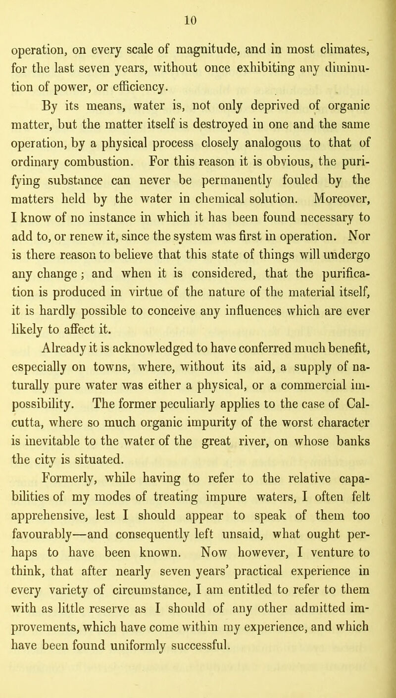 operation, on every scale of magnitude, and in most climates, for the last seven years, without once exhibiting any diminu- tion of power, or efficiency. By its means, water is, not only deprived of organic matter, but the matter itself is destroyed in one and the same operation, by a physical process closely analogous to that of ordinary combustion. For this reason it is obvious, the puri- fying substance can never be permanently fouled by the matters held by the water in chemical solution. Moreover, I know of no instance in which it has been found necessary to add to, or renew it, since the system was first in operation. Nor is there reason to believe that this state of things will undergo any change; and when it is considered, that the purifica- tion is produced in virtue of the nature of the material itself, it is hardly possible to conceive any influences which are ever likely to affect it. Already it is acknowledged to have conferred much benefit, especially on towns, where, without its aid, a supply of na- turally pure water was either a physical, or a commercial im- possibility. The former peculiarly applies to the case of Cal- cutta, where so much organic impurity of the worst character is inevitable to the water of the great river, on whose banks the city is situated. Formerly, while having to refer to the relative capa- bilities of my modes of treating impure waters, I often felt apprehensive, lest I should appear to speak of them too favourably—and consequently left unsaid, what ought per- haps to have been known. Now however, I venture to think, that after nearly seven years' practical experience in every variety of circumstance, I am entitled to refer to them with as little reserve as I should of any other admitted im- provements, which have come within ray experience, and which have been found uniformly successful.