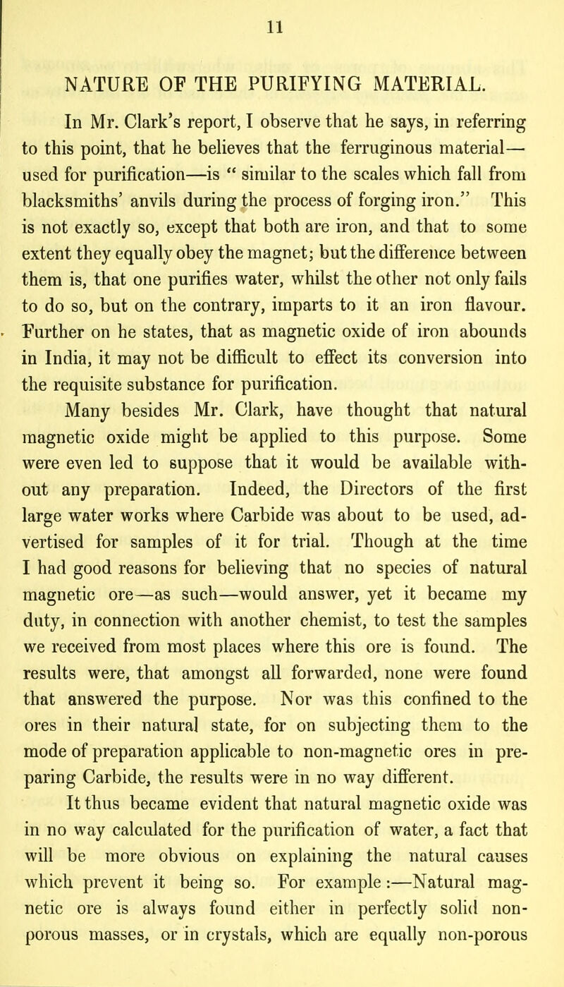 NATURE OF THE PURIFYING MATERIAL. In Mr. Clark's report, I observe that he says, in referring to this point, that he believes that the ferruginous material— used for purification—is  similar to the scales which fall from blacksmiths' anvils during the process of forging iron. This is not exactly so, except that both are iron, and that to some extent they equally obey the magnet; but the difference between them is, that one purifies water, whilst the other not only fails to do so, but on the contrary, imparts to it an iron flavour. Further on he states, that as magnetic oxide of iron abounds in India, it may not be difiicult to effect its conversion into the requisite substance for purification. Many besides Mr. Clark, have thought that natural magnetic oxide might be applied to this purpose. Some were even led to suppose that it would be available with- out any preparation. Indeed, the Directors of the first large water works where Carbide was about to be used, ad- vertised for samples of it for trial. Though at the time I had good reasons for believing that no species of natural magnetic ore—as such—would answer, yet it became my duty, in connection with another chemist, to test the samples we received from most places where this ore is found. The results were, that amongst all forwarded, none were found that answered the purpose. Nor was this confined to the ores in their natural state, for on subjecting them to the mode of preparation applicable to non-magnetic ores in pre- paring Carbide, the results were in no way different. It thus became evident that natural magnetic oxide was in no way calculated for the purification of water, a fact that will be more obvious on explaining the natural causes which prevent it being so. For example:—Natural mag- netic ore is always found either in perfectly solid non- porous masses, or in crystals, which are equally non-porous