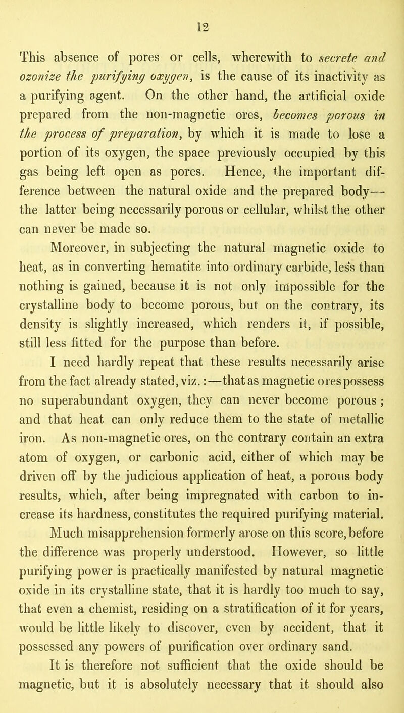 This absence of pores or cells, wherewith to secrete and. ozonize the purifying oxygen, is the cause of its inactivity as a purifying agent. On the other hand, the artificial oxide prepared from the non-magnetic ores, becomes porous in the process of preparation, by which it is made to lose a portion of its oxygen, the space previously occupied by this gas being left open as pores. Hence, the important dif- ference between the natural oxide and the prepared body— the latter being necessarily porous or cellular, whilst the other can never be made so. Moreover, in subjecting the natural magnetic oxide to heat, as in converting hematite into ordinary carbide, les's than nothing is gained, because it is not only impossible for the crystalline body to become porous, but on the contrary, its density is slightly increased, which renders it, if possible, still less fitted for the purpose than before. I need hardly repeat that these results necessarily arise from the fact already stated, viz.:—that as magnetic ores possess no superabundant oxygen, they can never become porous; and that heat can only reduce them to the state of metallic iron. As non-magnetic ores, on the contrary contain an extra atom of oxygen, or carbonic acid, either of which may be driven off by the judicious application of heat, a porous body results, which, after being impregnated with carbon to in- crease its hardness, constitutes the required purifying material. Much misapprehension formerly arose on this score,before the difference was properly understood. However, so little purifying power is practically manifested by natural magnetic oxide in its crystalline state, that it is hardly too much to say, that even a chemist, residing on a stratification of it for years, would be little likely to discover, even by accident, that it possessed any powers of purification over ordinary sand. It is therefore not sufficient that the oxide should be magnetic, but it is absolutely necessary that it should also
