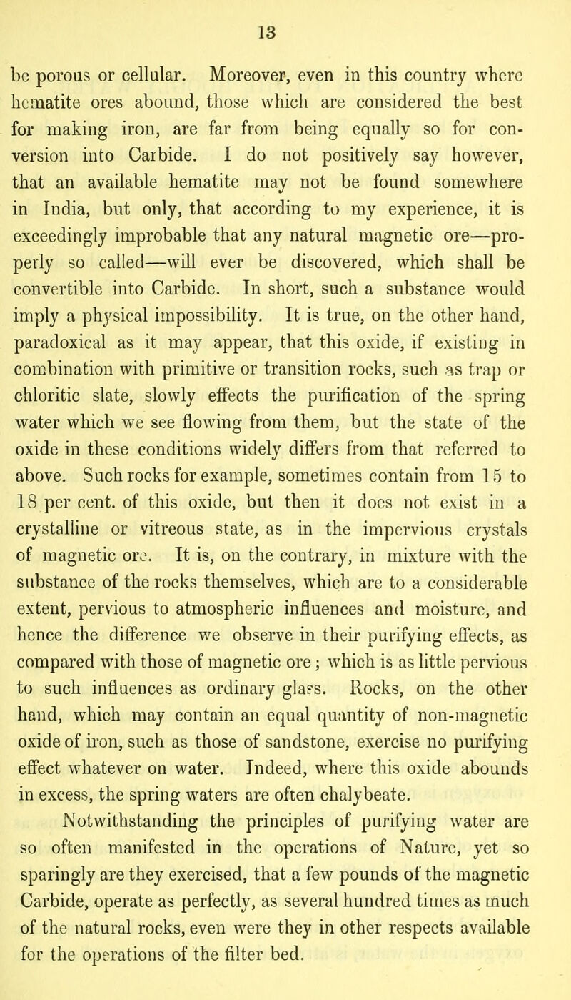 be porous or cellular. Moreover, even in this country where hematite ores abound, those vs^hich are considered the best for making iron, are far from being equally so for con- version into Carbide. I do not positively say however, that an available hematite may not be found somewhere in India, but only, that according to my experience, it is exceedingly improbable that any natural magnetic ore—pro- perly so called—wUl ever be discovered, which shall be convertible into Carbide. In short, such a substance would imply a physical impossibility. It is true, on the other hand, paradoxical as it may appear, that this oxide, if existing in combination with primitive or transition rocks, such as trap or chloritic slate, slowly effects the purification of the spring water which we see flowing from them, but the state of the oxide in these conditions widely differs from that referred to above. Such rocks for example, sometimes contain from 15 to 18 per cent, of this oxide, but then it does not exist iu a crystalUne or vitreous state, as in the impervious crystals of magnetic ore. It is, on the contrary, in mixture with the substance of the rocks themselves, which are to a considerable extent, pervious to atmospheric influences and moisture, and hence the difference we observe in their purifying effects, as compared with those of magnetic ore; which is as little pervious to such influences as ordinary glass. Rocks, on the other hand, which may contain an equal quantity of non-magnetic oxide of iron, such as those of sandstone, exercise no purifying effect whatever on water. Indeed, where this oxide abounds in excess, the spring waters are often chalybeate. Notwithstanding the principles of purifying water are so often manifested in the operations of Nature, yet so sparingly are they exercised, that a few pounds of the magnetic Carbide, operate as perfectly, as several hundred times as much of the natural rocks, even were they in other respects available for the operations of the filter bed.