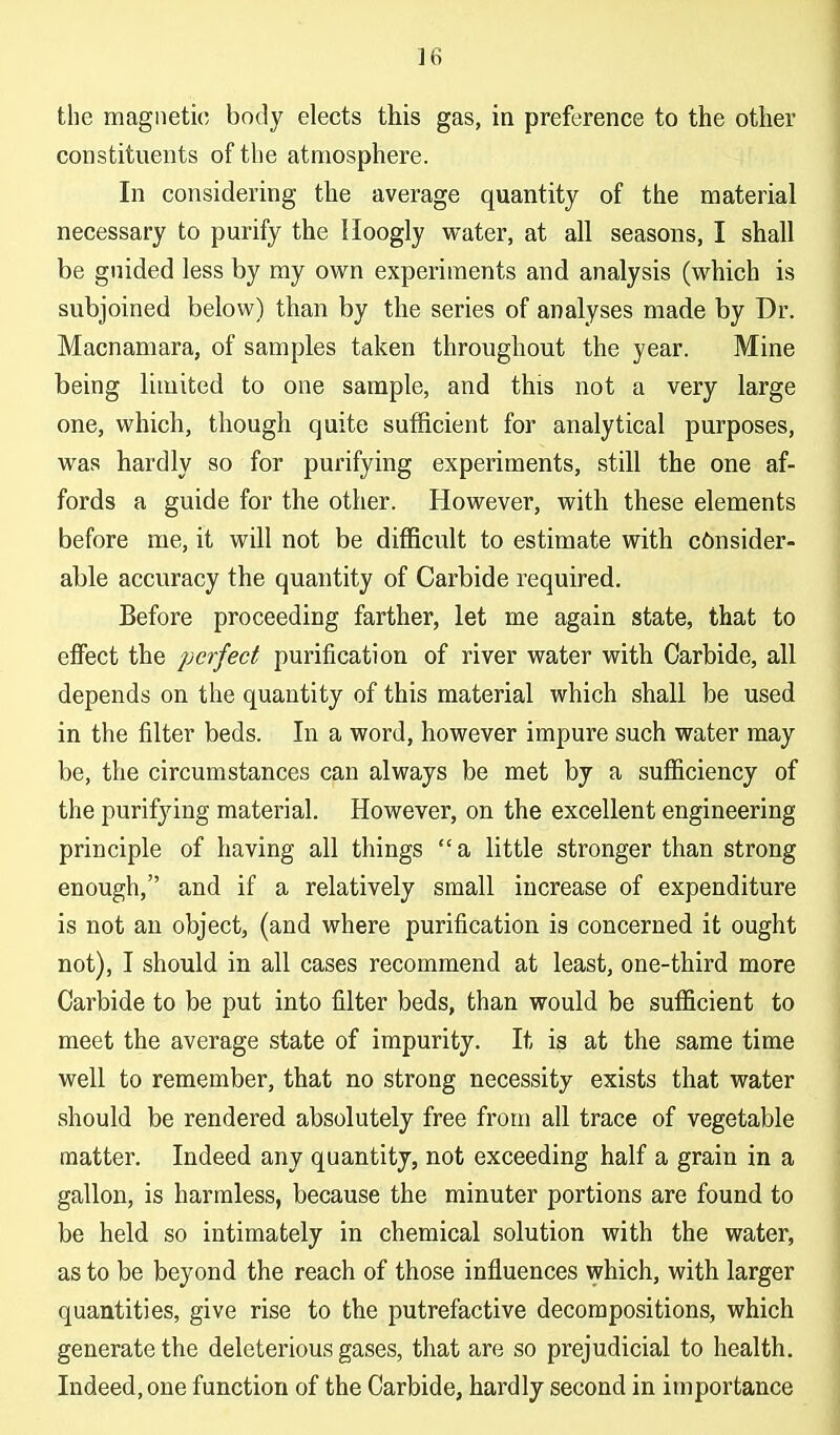 the magnetic body elects this gas, in preference to the other constituents of the atmosphere. In considering the average quantity of the material necessary to purify the Hoogly water, at all seasons, I shall be guided less by ray own experiments and analysis (which is subjoined below) than by the series of analyses made by Dr. Macnamara, of samples taken throughout the year. Mine being limited to one sample, and this not a very large one, which, though quite sufficient for analytical purposes, was hardly so for purifying experiments, still the one af- fords a guide for the other. However, with these elements before me, it will not be difficult to estimate with c6nsider- able accuracy the quantity of Carbide required. Before proceeding farther, let me again state, that to effect the perfect purification of river water with Carbide, all depends on the quantity of this material which shall be used in the filter beds. In a word, however impure such water may be, the circumstances can always be met by a sufficiency of the purifying material. However, on the excellent engineering principle of having all things  a little stronger than strong enough, and if a relatively small increase of expenditure is not an object, (and where purification is concerned it ought not), I should in all cases recommend at least, one-third more Carbide to be put into filter beds, than would be sufficient to meet the average state of impurity. It is at the same time well to remember, that no strong necessity exists that water should be rendered absolutely free from all trace of vegetable matter. Indeed any quantity, not exceeding half a grain in a gallon, is harmless, because the minuter portions are found to be held so intimately in chemical solution with the water, as to be beyond the reach of those influences which, with larger quantities, give rise to the putrefactive decompositions, which generate the deleterious gases, that are so prejudicial to health. Indeed, one function of the Carbide, hardly second in importance