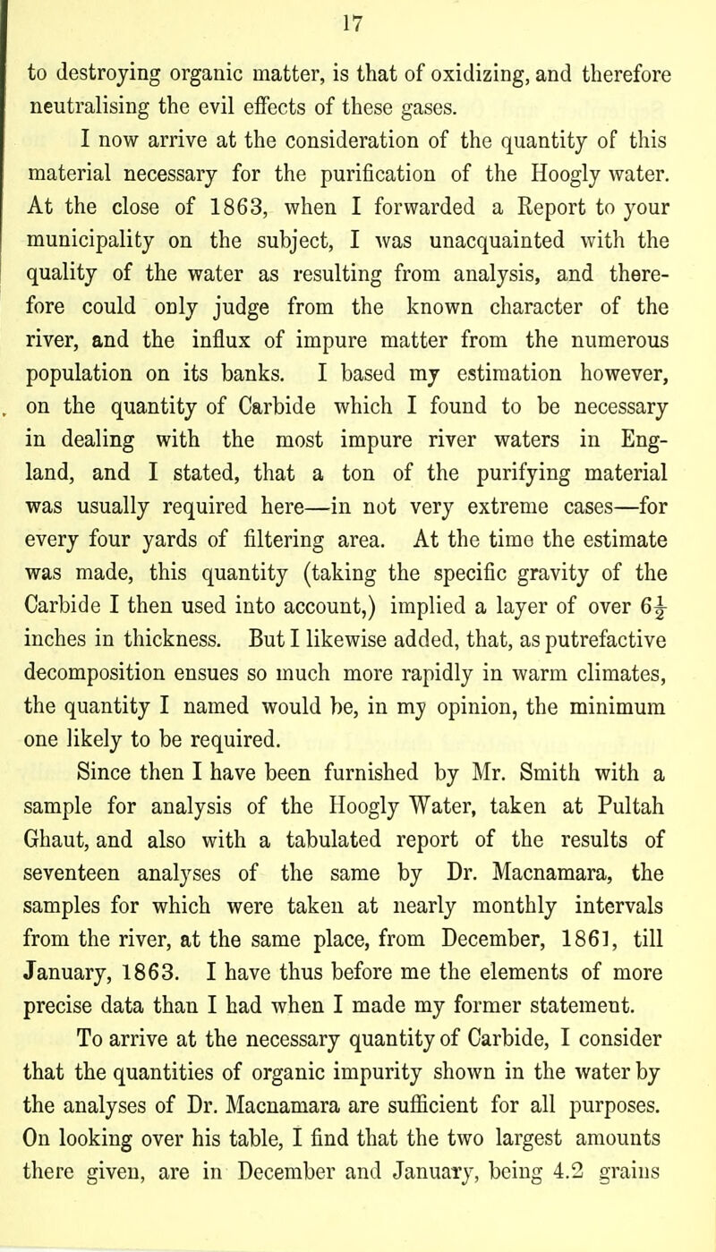 to destroying organic matter, is that of oxidizing, and therefore neutralising the evil eifects of these gases. I now arrive at the consideration of the quantity of this material necessary for the purification of the Hoogly water. At the close of 1863, when I forwarded a Report to your municipality on the subject, I was unacquainted with the quality of the water as resulting from analysis, and there- fore could only judge from the known character of the river, and the influx of impure matter from the numerous population on its banks. I based my estimation however, on the quantity of Carbide which I found to be necessary in dealing with the most impure river waters in Eng- land, and I stated, that a ton of the purifying material was usually required here—in not very extreme cases—for every four yards of filtering area. At the time the estimate was made, this quantity (taking the specific gravity of the Carbide I then used into account,) implied a layer of over 6|- iuches in thickness. But I likewise added, that, as putrefactive decomposition ensues so much more rapidly in warm climates, the quantity I named would be, in my opinion, the minimum one likely to be required. Since then I have been furnished by Mr, Smith with a sample for analysis of the Hoogly Water, taken at Pultah Ghaut, and also with a tabulated report of the results of seventeen analyses of the same by Dr. Macnamara, the samples for which were taken at nearly monthly intervals from the river, at the same place, from December, 1861, till January, 1863. I have thus before me the elements of more precise data than I had when I made my former statement. To arrive at the necessary quantity of Carbide, I consider that the quantities of organic impurity shown in the water by the analyses of Dr. Macnamara are sufficient for all purposes. On looking over his table, I find that the two largest amounts there given, are in December and January, being 4.2 grains