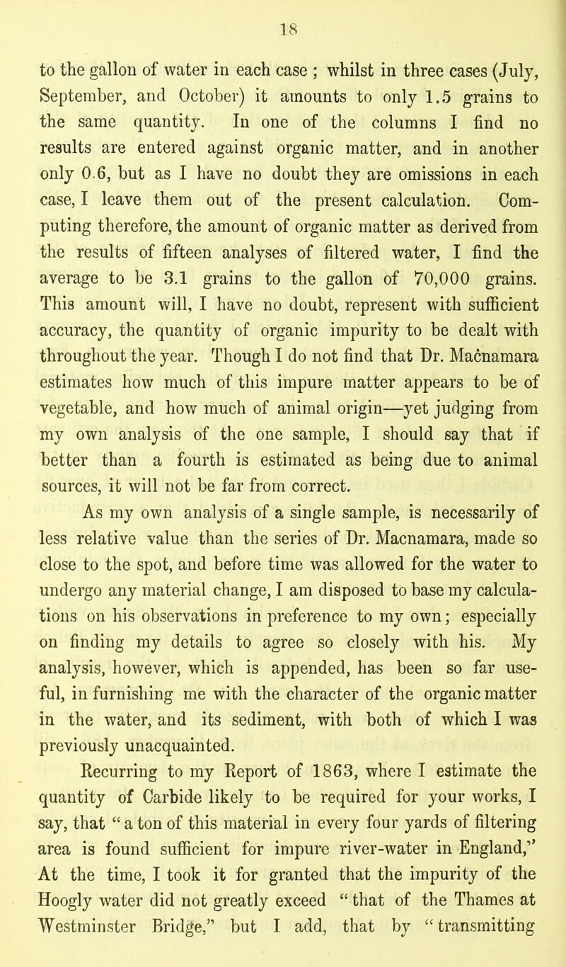 to the gallon of water in each case ; whilst in three cases (July, September, and October) it amounts to only 1.5 grains to the same quantity. In one of the columns I find no results are entered against organic matter, and in another only 0.6, but as I have no doubt they are omissions in each case, I leave them out of the present calculation. Com- puting therefore, the amount of organic matter as derived from the results of fifteen analyses of filtered water, I find the average to be 3.1 grains to the gallon of 70,000 grains. This amount will, I have no doubt, represent with sufficient accuracy, the quantity of organic impurity to be dealt with throughout the year. Though I do not find that Dr. Macnamara estimates how much of this impure matter appears to be of vegetable, and how much of animal origin—yet judging from my own analysis of the one sample, I should say that if better than a fourth is estimated as being due to animal sources, it will not be far from correct. As my own analysis of a single sample, is necessarily of less relative value than the series of Dr. Macnamara, made so close to the spot, and before time was allowed for the water to undergo any material change, I am disposed to base my calcula- tions on his observations in preference to my own; especially on finding my details to agree so closely with his. My analysis, however, which is appended, has been so far use- ful, in furnishing me with the character of the organic matter in the water, and its sediment, with both of which I was previously unacquainted. Recurring to my Report of 1863, where I estimate the quantity of Carbide likely to be required for your works, I say, that  a ton of this material in every four yards of filtering area is found sufficient for impure river-water in England, At the time, I took it for granted that the impurity of the Hoogly water did not greatly exceed  that of the Thames at Westminster Bridge, but I add, that by transmitting