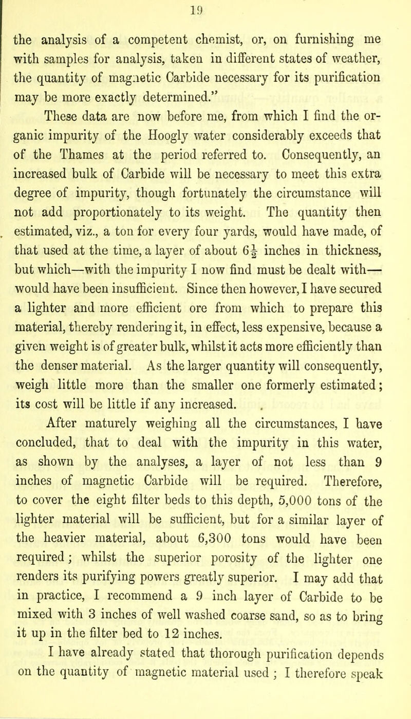 the analysis of a competent chemist, or, on furnishing me with samples for analysis, taken in different states of weather, the quantity of magnetic Carbide necessary for its purification may be more exactly determined. These data are now before me, from which I find the or- ganic impurity of the Hoogly water considerably exceeds that of the Thames at the period referred to. Consequently, an increased bulk of Carbide will be necessary to meet this extra degree of impurity, though fortunately the circumstance will not add proportionately to its weight. The quantity then estimated, viz., a ton for every four yards, would have made, of that used at the time, a layer of about 6^ inches in thickness, but which—with the impurity I now find must be dealt with— would have been insufficient. Since then however, I have secured a lighter and more efficient ore from which to prepare this material, thereby rendering it, in effect, less expensive, because a given weight is of greater bulk, whilst it acts more efficiently than the denser material. As the larger quantity will consequently, weigh little more than the smaller one formerly estimated; its cost will be little if any increased. After maturely weighing all the circumstances, I have concluded, that to deal with the impurity in this water, as shown by the analyses, a layer of not less than 9 inches of magnetic Carbide will be required. Therefore, to cover the eight filter beds to this depth, 5,000 tons of the lighter material will be sufficient, but for a similar layer of the heavier material, about 6,300 tons would have been required; whilst the superior porosity of the lighter one renders its purifying powers greatly superior. I may add that in practice, I recommend a 9 inch layer of Carbide to be mixed with 3 inches of well washed coarse sand, so as to bring it up in the filter bed to 12 inches. I have already stated that thorough purification depends on the quantity of magnetic material used ; I therefore speak