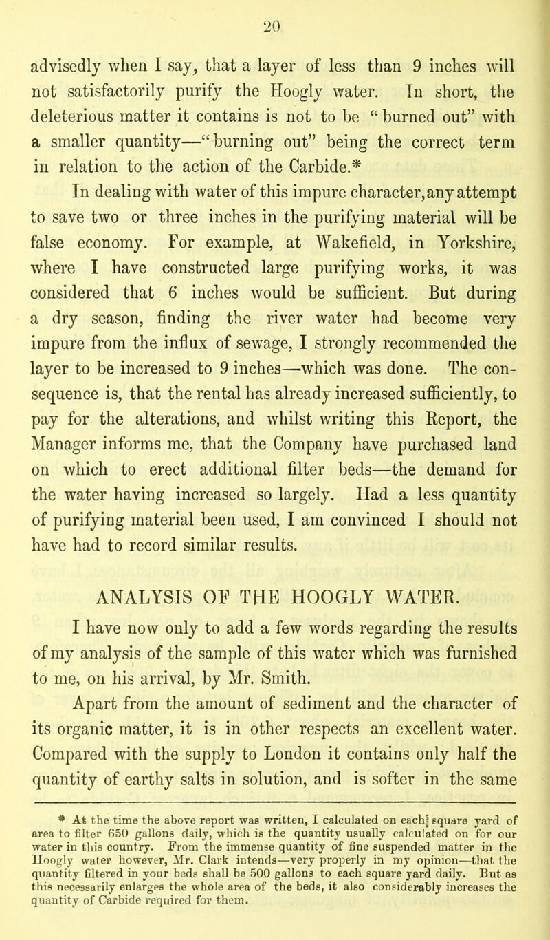 advisedly when I say, that a layer of less than 9 inches will not satisfactorily purify the Hoogly water. In short, the deleterious matter it contains is not to be burned out with a smaller quantity—burning out being the correct term in relation to the action of the Carbide.* In dealing with water of this impure character, any attempt to save two or three inches in the purifying material will be false economy. For example, at Wakefield, in Yorkshire, where I have constructed large purifying works, it was considered that 6 inches would be sufficient. But during a dry season, finding the river water had become very impure from the influx of sewage, I strongly recommended the layer to be increased to 9 inches—which was done. The con- sequence is, that the rental has already increased sufficiently, to pay for the alterations, and whilst writing this Report, the Manager informs me, that the Company have purchased land on which to erect additional filter beds—the demand for the water having increased so largely. Had a less quantity of purifying material been used, I am convinced I should not have had to record similar results. ANALYSIS OF THE HOOGLY WATER. I have now only to add a few words regarding the results of ray analysis of the sample of this water which was furnished to me, on his arrival, by Mr. Smith. Apart from the amount of sediment and the character of its organic matter, it is in other respects an excellent water. Compared with the supply to London it contains only half the quantity of earthy salts in solution, and is softer in the same * At the time the above report was written, I calculated on eachj square yard of area to filter 650 gallons daily, which is the quantity usually calculated on for our water in this country. From the immense quantity of fine suspended matter in the Hoogly water however, Mr. Clark intends—very properly in my opinion—that the quantity filtered in your beds shall be 500 gallons to each square yard daily. But as this necessarily enlarges the whole area of the beds, it also considerably increases the quantity of Carbide required for them.