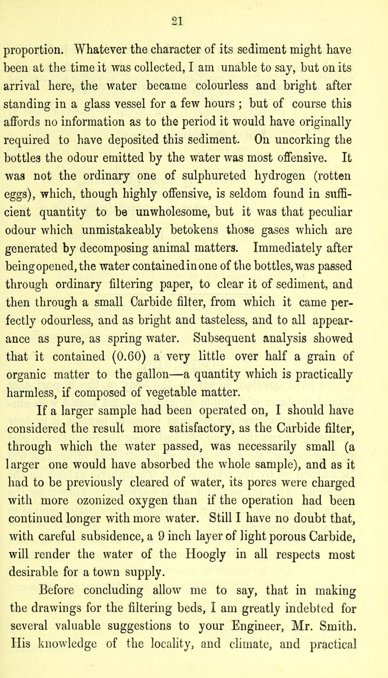 proportion. Whatever the character of its sediment might have been at the time it was collected, I am unable to say, but on its arrival here, the water became colourless and bright after standing in a glass vessel for a few hours ; but of course this affords no information as to the period it would have originally required to have deposited this sediment. On uncorking the bottles the odour emitted by the water was most offensive. It was not the ordinary one of sulphureted hydrogen (rotten eggs), which, though highly offensive, is seldom found in suffi- cient quantity to be unwholesome, but it was that peculiar odour which unmistakeably betokens those gases which are generated by decomposing animal matters. Immediately after being opened, the water contained in one of the bottles, was passed through ordinary filtering paper, to clear it of sediment, and then through a small Carbide filter, from which it came per- fectly odourless, and as bright and tasteless, and to all appear- ance as pure, as spring water. Subsequent analysis showed that it contained (0.60) a very little over half a grain of organic matter to the gallon—a quantity which is practically harmless, if composed of vegetable matter. If a larger sample had been operated on, I should have considered the result more satisfactory, as the Carbide filter, through which the water passed, was necessarily small (a larger one would have absorbed the whole sample), and as it had to be previously cleared of water, its pores were charged with more ozonized oxygen than if the operation had been continued longer with more water. Still I have no doubt that, with careful subsidence, a 9 inch layer of light porous Carbide, will render the water of the Hoogly in all respects most desirable for a town supply. Before concluding allow me to say, that in making the drawings for the filtering beds, I am greatly indebted for several valuable suggestions to your Engineer, Mr. Smith. His knowledge of the locaUty, and chmate, and practical