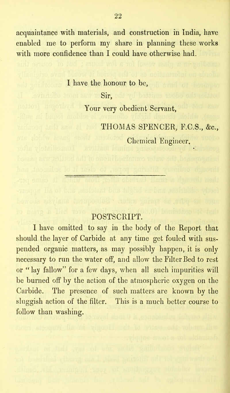 acquaintance with materials, and construction in India, have enabled me to perform my share in planning these works with more confidence than I could have otherwise had. I have the honour to be, Sir, Your very obedient Servant, THOiMAS SPENCER, F.C.S, &c.. Chemical Engineer. POSTSCRIPT. I have omitted to say in the body of the Report that should the layer of Carbide at any time get fouled with sus- pended organic matters, as may possibly happen, it is only necessary to run the water off, and allow the Filter Bed to rest or  lay fallow for a few days, when all such impurities will be burned off by the action of the atmospheric oxygen on the Carbide. The presence of such matters are known by the sluggish action of the filter. This is a much better course to follow than washing.