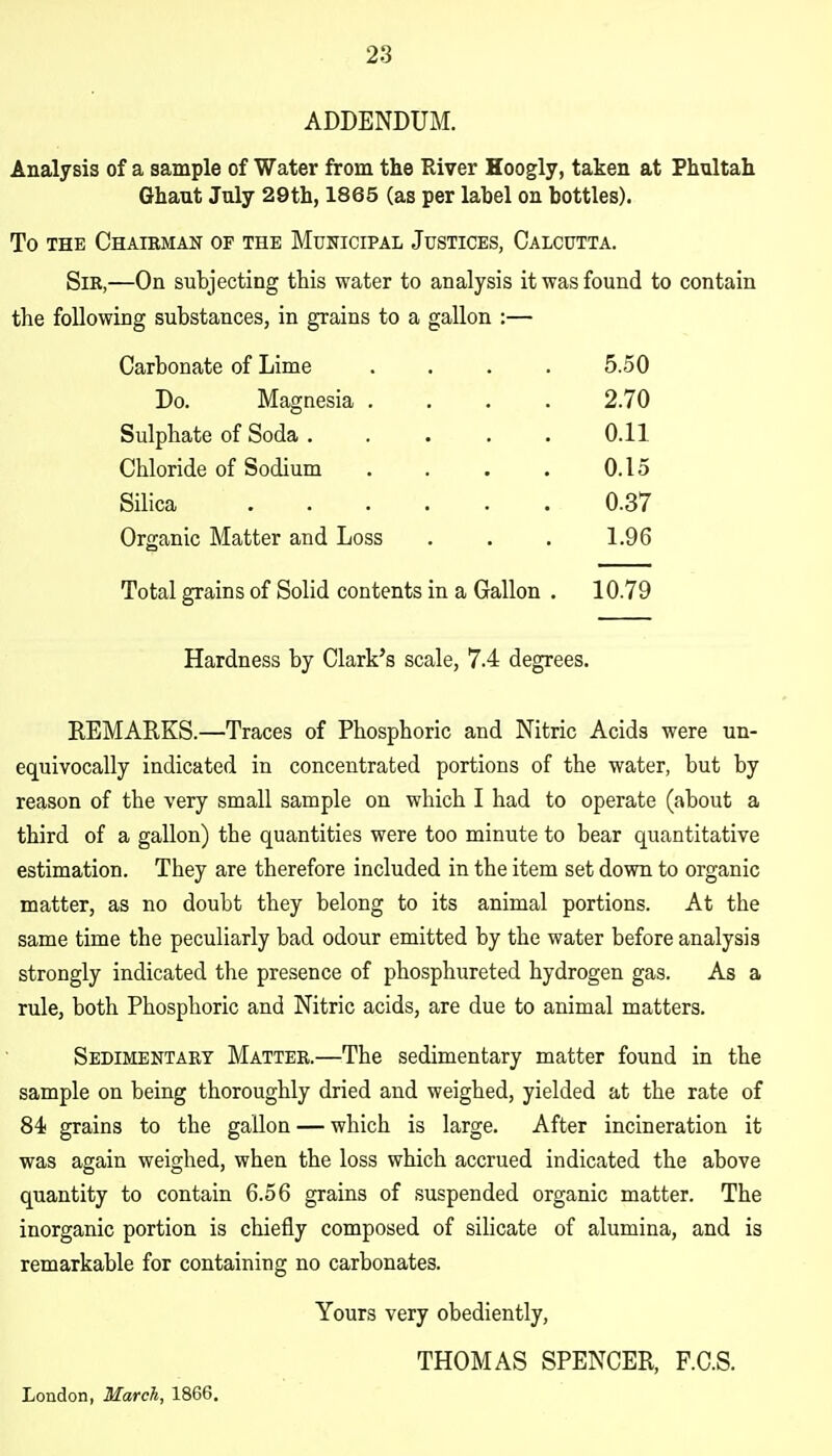 ADDENDUM. Analysis of a sample of Water from the River Hoogly, taken at Phultah Ghaut July 29th, 1865 (as per label on bottles). To THE ChAIBMAN OF THE MUKICIPAL JUSTICES, CALCUTTA. Sir,—On subjecting this water to analysis it was found to contain the following substances, in grains to a gallon :— Carbonate of Lime .... 5.50 Do. Magnesia .... 2.70 Sulphate of Soda ..... 0.11 Chloride of Sodium .... 0.15 Silica ...... 0.37 Organic Matter and Loss 1.96 Total grains of Solid contents in a Gallon . 10.79 Hardness by Clark's scale, 7.4 degrees. REMARKS.—Traces of Phosphoric and Nitric Acids were un- equivocally indicated in concentrated portions of the water, but by reason of the very small sample on which I had to operate (about a third of a gallon) the quantities were too minute to bear quantitative estimation. They are therefore included in the item set down to organic matter, as no doubt they belong to its animal portions. At the same time the peculiarly bad odour emitted by the water before analysis strongly indicated the presence of phosphureted hydrogen gas. As a rule, both Phosphoric and Nitric acids, are due to animal matters. Sedimentary Matter.—The sedimentary matter found in the sample on being thoroughly dried and weighed, yielded at the rate of 84 grains to the gallon — which is large. After incineration it was again weighed, when the loss which accrued indicated the above quantity to contain 6.56 grains of suspended organic matter. The inorganic portion is chiefly composed of silicate of alumina, and is remarkable for containing no carbonates. Yours very obediently, THOMAS SPENCER, F.O.S. London, March, 1866.