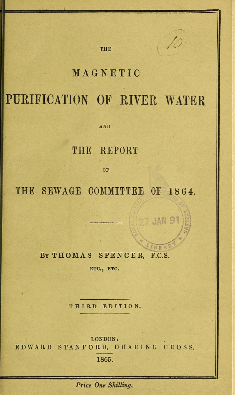 MAGNETIC PURIFICATION OF RIVER WATER AND THE REPORT OF THE SEWAGE COMMITTEE OF 18 64. By THOMAS SPENCER, F.C.S. ETC., ETC. THIRD EDITION. LONDON: EDWAED STANEOKD, CHAEING C E O S S. 1865.