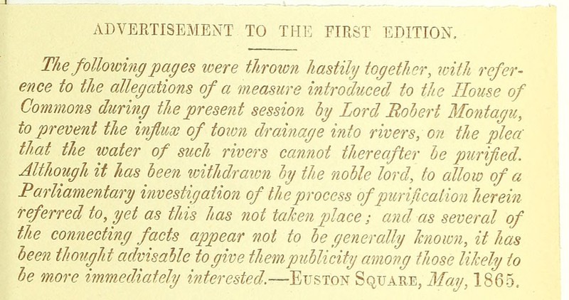 The following pages tvere throion hastily together, with refer- ence to the allegations of a measure introduced to the House of Commons during tliepresent session hy Lord Bohert Montagu, to prevent the influx of tovm drainage into rivers, on tlie plea tliat the water of such rivers cannot thereafter be purified. Although it has been withdraion hj the noble lord, to allow of a Parliamentary investigation of the process of purification herein referred to, yet as this has not taken place; and as several of the connecting facts appear not to be generally known, it has been thought advisable to give them publicity among those likely to he more immediately interested.—Euston Square, May, 1865.