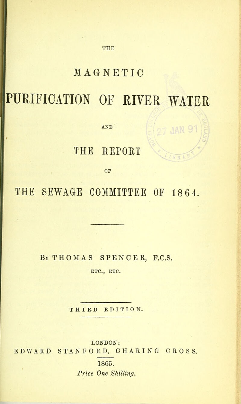 MAGNETIC PURIFICATION OF RIVER WATER AND si THE REPORT OP THE SEWAGE COMMITTEE OF 18 6 4. By THOMAS SPENCER, F.C.S. ETC., ETC. THIRD EDITION. LONDON: EDWAKD STANFORD, CHARING CROSS. 1865. Price One Shilling.