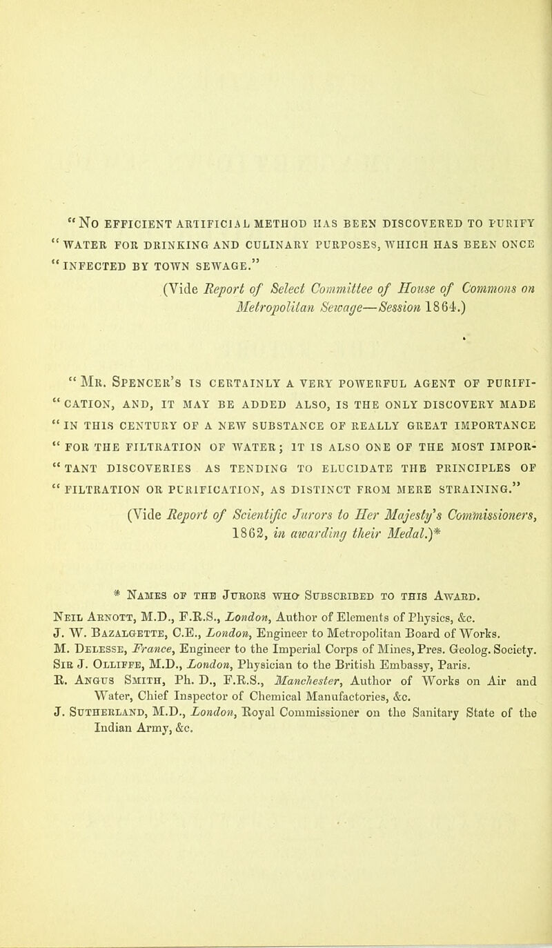 No EFFICIENT ARTIFICJAL METHOD HAS BEEN DISCOVERED TO PURIFY water FOR DRINKING AND CULINARY PURPOSES, WHICH HAS BEEN ONCE infected by town SEWAGE. (Vide Report of Select Committee of House of Commons on Metropolitan Sewage—Session 1864.)  Mr. Spencer's is certainly a very powerful agent of purifi-  cation, and, it may be added also, is the only discovery made in this century of a new substance of REALLY GREAT IMPORTANCE  FOR the filtration OF WATER; IT IS ALSO ONE OF THE MOST IMPOR-  TANT DISCOVERIES AS TENDING TO ELUCIDATE THE PRINCIPLES OF  FILTRATION OR PURIFICATION, AS DISTINCT FROM MERE STRAINING. (Vide Report of Scientific Jurors to Her Majesty's Commissioners, 1863, in awarding their Medal.)* * Names of the JuEOBa who Subsceibed to this Award. Neil Aenott, M.D., F.E.S., London, Author of Elements of Physics, &c. J. W. Bazalgette, O.E., London, Engineer to Metropolitan Board of Works. M. Delesse, France, Engineer to the Imperial Corps of Mines, Pres. Geolog. Society. SiE J. Olliffe, M.D., London, Physician to the British Embassy, Paris. R. Angus Smith, Ph. D., E.E.S., Manchester, Author of Works on Air and Water, Chief Inspector of Chemical Manufactories, &c. J. SuTHEELAND, M.D., London, Eoyal Commissioner on the Sanitary State of the Indian Army, &c.