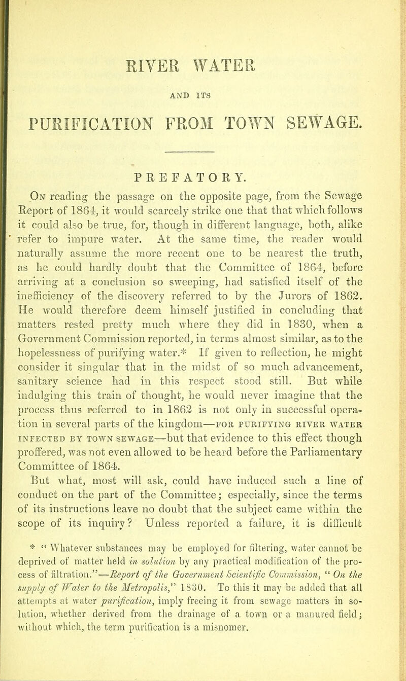 RIVER WATER AND ITS PURIFICATION FROM TOWN SEWAGE. PREFATORY. On reading the passage on the opposite page, from the Sewage Report of 1864, it -n-ould scarcely strike one that that which follows it could also be true, for, though in different language, both, alike refer to impure water. At the same time, the reader would naturally assume the more recent one to be nearest the truth, as he could hardly doubt that the Committee of ISGl, before arriving at a conclusion so sweeping, had satisfied itself of the inefficiency of the discovery referred to by the Jurors of 1862. He would therefore deem himself justified in concluding that raatters rested pretty much where they did in 1830, when a Govei'nment Commission reported, in terms almost similar, as to the hopelessness of purifying water.* If given to reflection, he might consider it singular that in the midst of so much advancement, sanitary science had in this respect stood still. But while indulging this train of thought, he would never imagine that the process thus referred to in 1862 is not only in successful opera- tion in several parts of the kingdom—for purifying river water INFECTED BY TOWN SEWAGE—but that evidencc to this effect though proffered, was not even allowed to be heard before the Parliamentary Committee of 1864. But what, most will ask, could have induced such a line of conduct on the part of the Committee; especially, since the terms of its instructions leave no doubt that the subject came within the scope of its inquiry ? Unless reported a failure, it is difficult *  Whatever substances may be employed for filtering, water cannot be deprived of matter held in solution by any practical modification of the pro- cess of filtration.—Report of the Government Scientific Comvmsion,  On the supply of Water to the Metropolis,'' 1830. To this it may be added that all attempts at water purification, imply freeing it from sewage matters in so- lution, whether derived from the drainage of a town or a manured field; without which, the term purification is a misnomer.