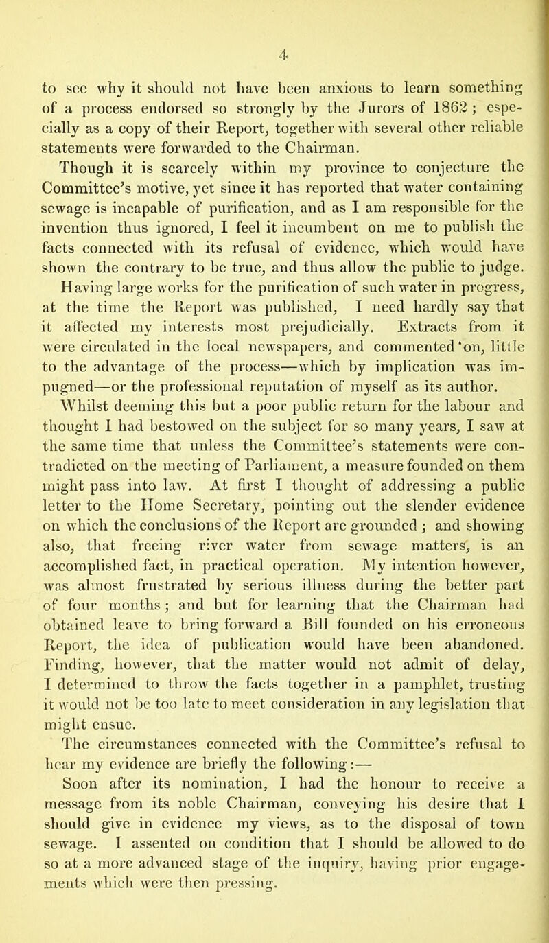 to see why it should not have been anxious to learn something of a process endorsed so strongly by the Jurors of 1862; espe- cially as a copy of their Report, together with several other reliable statements were forwarded to the Chairman. Though it is scarcely within my province to conjecture the Committee's motive, yet since it has reported that water containing sewage is incapable of purification, and as I am responsible for the invention thus ignored, I feel it incumbent on me to publish the facts connected with its refusal of evidence, which would have shown the contrary to be true, and thus allow the public to judge. Having large works for the purification of such water in progress, at the time the Report was published, I need hardly say that it affected my interests most prejudicially. Extracts from it were circulated in the local newspapers, and commented'on, little to the advantage of the process—which by implication was im- pugned—or the professional reputation of myself as its author. Whilst deeming this but a poor public return for the labour and thought 1 had bestowed on the subject for so many years, I saw at the same time that unless the Committee's statements were con- tradicted on the meeting of Parliament, a measure founded on them might pass into law. At first I thought of addressing a public letter to the Home Secretary, pointing out the slender evidence on which the conclusions of the Keport are grounded ; and showing also, that freeing river water from sewage matters, is an accomplished fact, in practical operation. My intention however, was almost frustrated by serious illness during the better part of four months; and but for learning that the Chairman had obtained leave to bring forward a Bill founded on his erroneous Report, the idea of publication would have been abandoned. Finding, however, that the matter would not admit of delay, I determined to tlirow the facts together in a pamphlet, trusting it would not be too late to meet consideration in any legislation that might ensue. The circumstances connected with the Committee's refusal to hear my evidence are briefly the following:— Soon after its nomination, I had the honour to receive a message from its noble Chairman, conveying his desire that I should give in evidence my views, as to the disposal of town sewage. I assented on condition that I should be allowed to do so at a more advanced stage of the inquiry, having prior engage- ments which were then pressing.