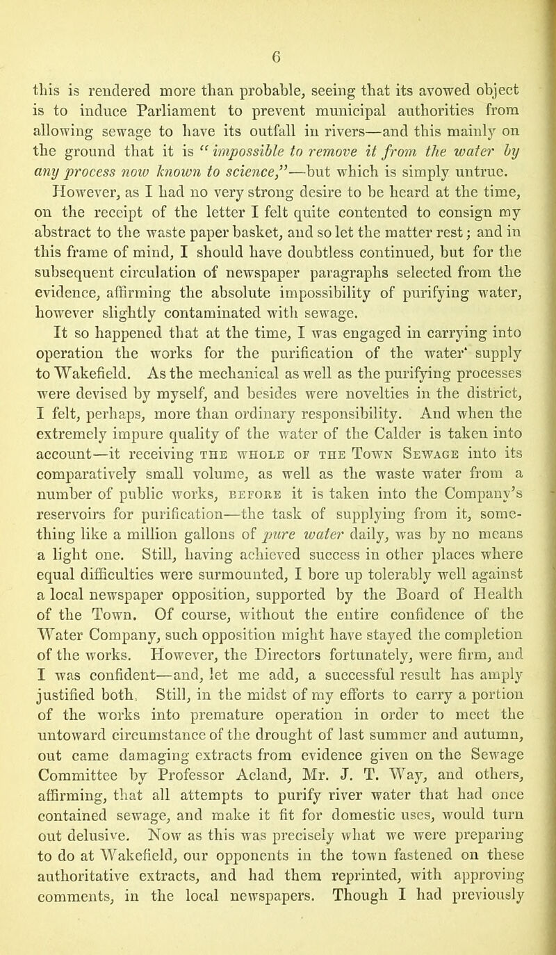 this is rendered more tlian probable^ seeing that its avowed object is to induce Parliament to prevent municipal authorities from allowing sewage to have its outfall in rivers—and this mainly on the ground that it is impossible to remove it from the water by any process now known to science—but which is simply untrue. However, as I had no very strong desire to be heard at the time, on the receipt of the letter I felt quite contented to consign ray abstract to the waste paper basket, and so let the matter rest; and in this frame of mind, I should have doubtless continued, but for the subsequent circulation of newspaper paragraphs selected from the evidence, affirming the absolute impossibility of purifying water, however slightly contaminated with sewage. It so happened that at the time, I was engaged in carrying into operation the works for the purification of the water* supply to Wakefield. As the mechanical as well as the purifying processes were devised by myself, and besides were novelties in the district, I felt, perhaps, more than ordinary responsibility. And when the extremely impure quality of the water of the Calder is taken into account—it receiving the whole of the Town Sewage into its comparatively small volume, as well as the waste water from a number of public works, before it is taken into the Company's reservoirs for purification—the task of supplying from it, some- thing like a million gallons of pure water daily, was by no means a light one. Still, having achieved success in other places where equal difficulties were surmounted, I bore up tolerably well against a local newspaper opposition, supported by the Board of Health of the Town. Of course, without the entire confidence of the Water Company, such opposition might have stayed the completion of the works. However, the Directors fortunately, were firm, and I was confident—and, let me add, a successful result has amply justified both. Still, in the midst of my efforts to carry a portion of the works into premature operation in order to meet the untoward circumstance of the drought of last summer and autumn, out came damaging extracts from evidence given on the Sewage Committee by Professor Acland, Mr. J. T. Way, and others, affirming, that all attempts to purify river water that had once contained sewage, and make it fit for domestic uses, would turn out delusive. Now as this was precisely what we were preparing to do at Wakefield, our opponents in the town fastened on these authoritative extracts, and had them reprinted, with approving comments, in the local newspapers. Though I had previously