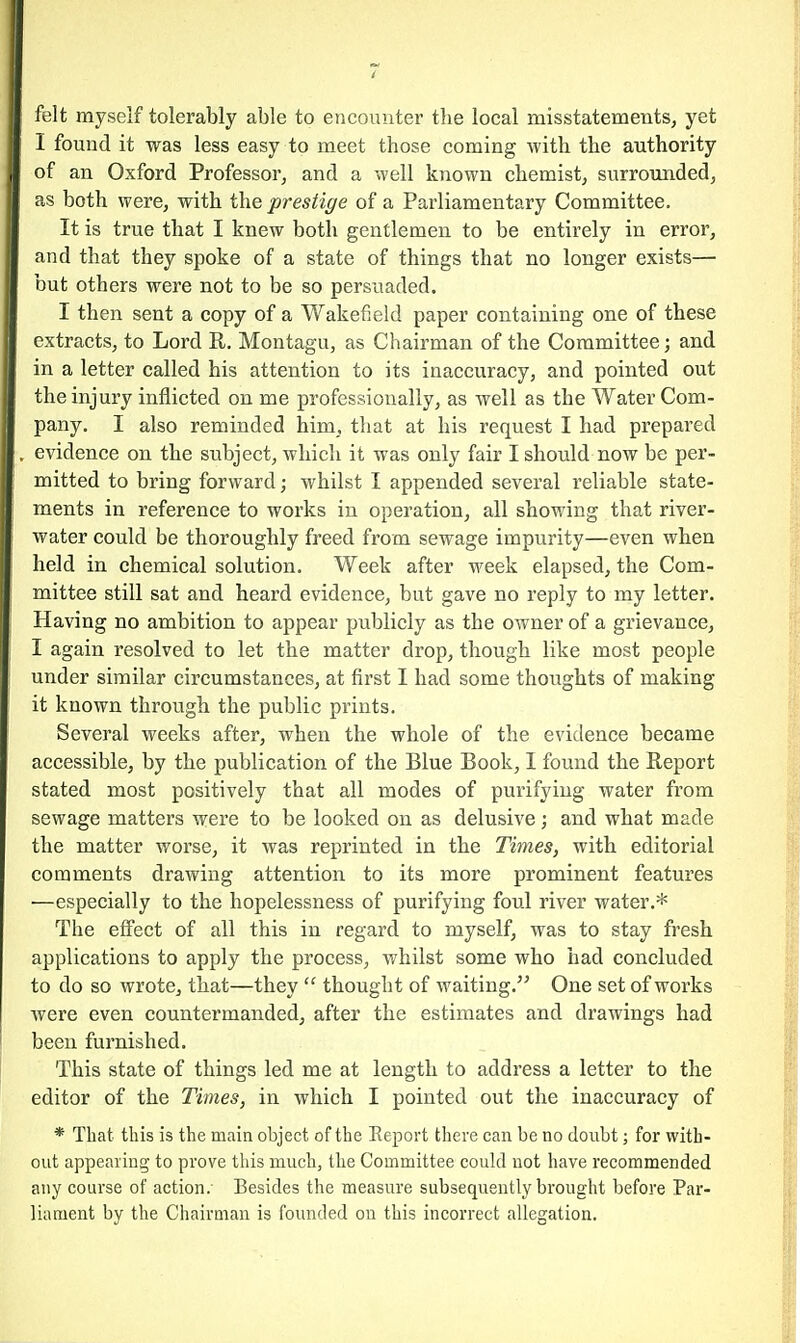 felt myself tolerably able to encounter the local misstatements, yet I found it was less easy to meet those coming with the authority of an Oxford Professor, and a well known chemist, surrounded, as both were, with the prestige of a Parliamentary Committee. It is true that I knew both gentlemen to be entirely in error, and that they spoke of a state of things that no longer exists— but others were not to be so persuaded. I then sent a copy of a Wakefield paper containing one of these extracts, to Lord R. Montagu, as Chairman of the Committee; and in a letter called his attention to its inaccuracy, and pointed out the injury inflicted on me professionally, as well as the Water Com- pany. I also reminded him, that at his request I had prepared evidence on the subject, which it was only fair I should now be per- mitted to bring forward; whilst I appended several reliable state- ments in reference to works in operation, all showing that river- water could be thoroughly freed from sewage impurity—even when held in chemical solution. Week after week elapsed, the Com- mittee still sat and heard evidence, but gave no reply to my letter. Having no ambition to appear publicly as the owner of a grievance, I again resolved to let the matter drop, though like most people under similar circumstances, at first I had some thoughts of making it known through the public prints. Several weeks after, when the whole of the evidence became accessible, by the publication of the Blue Book, I found the Report stated most positively that all modes of purifying water from sewage matters were to be looked on as delusive; and what made the matter worse, it was reprinted in the Times, with editorial comments drawing attention to its more prominent features —especially to the hopelessness of purifying foul river water.* The effect of all this in regard to myself, was to stay fresh applications to apply the process, whilst some who had concluded to do so wrote, that—they  thought of waiting. One set of works were even countermanded, after the estimates and drawings had been furnished. This state of things led me at length to address a letter to the editor of the Times, in which I pointed out the inaccuracy of * That this is the main object of the Report there can be no doubt; for with- out appearing to prove this much, the Committee could not have recommended any course of action. Besides the measure subsequently brought before Par- liament by the Chairman is founded on this incorrect allegation.