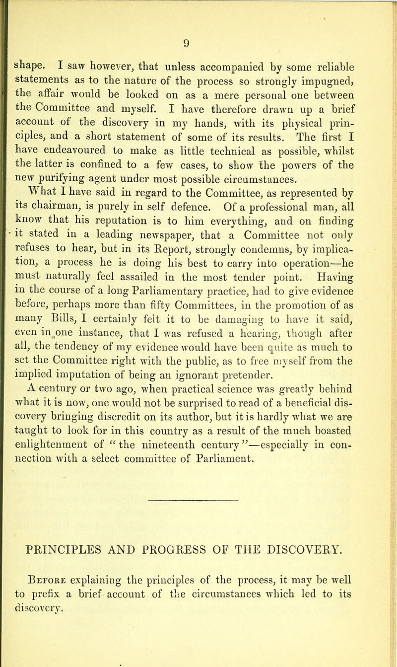shape. I saw however, that unless accompanied by some reliable statements as to the nature of the process so strongly impugned, the affair would be looked on as a mere personal one between the Committee and myself. I have therefore drawn up a brief account of the discovery in my hands, with its physical prin- ciples, and a short statement of some of its results. The first I have endeavoured to make as little technical as possible, whilst the latter is confined to a few cases, to show the powers of the new purifying agent under most possible circumstances. What I have said in regard to the Committee, as represented by its chairman, is purely in self defence. Of a professional man, all know that his reputation is to him everything, and on finding it stated in a leading newspaper, that a Committee not only refuses to hear, but in its Report, strongly condemns, by implica- tion, a process he is doing his best to carry into operation—he must naturally feel assailed in the most tender point. Having in the course of a long Parliamentary practice, had to give evidence before, perhaps more than fifty Committees, in the promotion of as many Bills, I certainly feit it to be damaging to have it said, even intone instance, that I was refused a hearing, though after all, the tendency of my evidence would have been quite as much to set the Committee right with the public, as to free nij self from the implied imputation of being an ignorant pretender. A century or two ago, when practical science was greatly behind what it is now, one would not be surprised to read of a beneficial dis- covery bringing discredit on its author, but it is hardly what we are taught to look for in this country as a result of the much boasted enlightenment of  the nineteenth century—especially in con- nection with a select committee of Parliament. PRINCIPLES AND PROGRESS OF THE DISCOVERY. Before explaining the principles of the process, it may be well to prefix a brief account of the circumstances which led to its discovery.