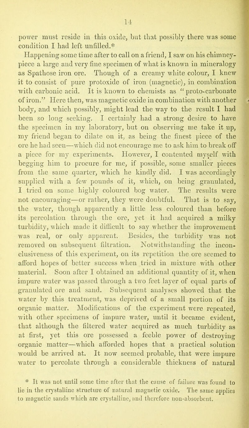 14- power must reside in this oxide, but that possibly there was some condition I had left unfilled.* Happening some time after to call on a friend, I saw on his chimney- piece a large and very fine specimen of what is known in mineralogy as Spathose iron ore. Though of a creamy white colour, I knew it to consist of pure protoxide of iron (magnetic), in combination with carbonic acid. It is known to chemists as proto-carbonate of iron. Hei'e then, was magnetic oxide in combination with another body, and which possibly, might lead the way to the result I had been so long seeking. I certainly had a strong desire to have the specimen in my laboratory, but on observing me take it up, my friend began to dilate on it, as being the finest piece of the ore he had seen—which did not encoui'age me to ask him to break off a piece for my experiments. However, I contented myself with begging him to procure for me, if possible, some smaller pieces from the same quarter, which he kindly did. I was accordingly supplied with a few pounds of it, which, on being granulated, I tried on some highly coloured bog water. The results were not encouraging—or rather, they were doubtful. That is to say, the water, though apparently a little less coloured than before its percolation through the ore, yet it had acquired a milky turbidity, which made it difficult to say whether the improvement was real, or only apparent. Besides, the turbidity was not removed on subsequent filtration. Notwithstanding the incon- clusiveness of this experiment, on its repetition the ore seemed to afford hopes of better success when tried in mixture with other material. Soon after I obtained an additional quantity of it, when impure water was passed through a two feet layer of equal parts of granulated ore and sand. Subsequent analyses showed that the water by this treatment, was deprived of a small portion of its organic matter. Modifications of the experiment were repeated, with other specimens of impure water, until it became evident, that although the filtered water acquired as much turbidity as at first, yet this ore possessed a feeble power of destroying organic matter—which afforded hopes that a practical solution would be arrived at. It now seemed probable, that were impure water to percolate through a considerable thickness of natural * It was not until some time after that the cause of failure was found to lie in the crystalline structure of natural magnetic oxide. The same applies to magnetic sands which are crystalline, and therefore non-absorbent.