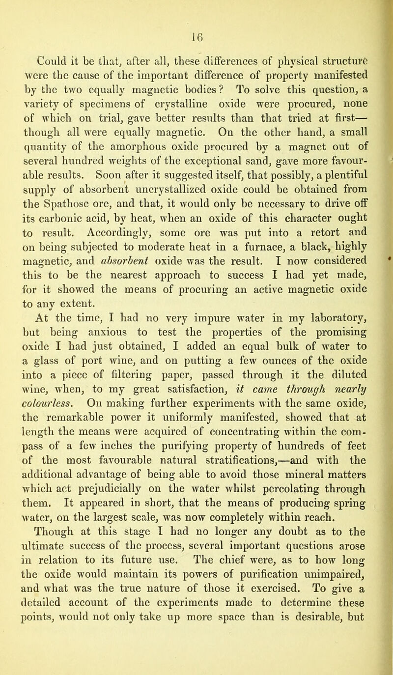 Could it be that, after all, these differences of phj'sical structure were the cause of the important difference of property manifested by the two equally magnetic bodies ? To solve this question, a variety of specimens of crystalline oxide were procured, none of which on trial, gave better results than that tried at first— though all were equally magnetic. On the other hand, a small quantity of the amorphous oxide procured by a magnet out of several hundred weights of the exceptional sand, gave more favour- able results. Soon after it suggested itself, that possibly, a plentiful supply of absorbent uncrystallized oxide could be obtained from the Spathose ore, and that, it would only be necessary to drive off its carbonic acid, by heat, when an oxide of this character ought to result. Accordingly, some ore was put into a retort and on being subjected to moderate heat in a furnace, a black, highly magnetic, and absorbent oxide was the result. I now considered this to be the nearest approach to success I had yet made, for it showed the means of procuring an active magnetic oxide to any extent. At the time, I had no very impure water in my laboratory, but being anxious to test the properties of the promising oxide I had just obtained, I added an equal bulk of water to a glass of port wine, and on putting a few ounces of the oxide into a piece of filtering paper, passed through it the diluted wine, when, to my great satisfaction, it came through nearly colourless. On making further experiments with the same oxide, the remarkable power it uniformly manifested, showed that at length the means were acquired of concentrating within the com- pass of a few inches the purifying property of hundreds of feet of the most favourable natural stratifications,—and with the additional advantage of being able to avoid those mineral matters which act prejudicially on the water whilst percolating through them. It appeared in short, that the means of producing spring water, on the largest scale, was now completely within reach. Though at this stage I had no longer any doubt as to the ultimate success of the process, several important questions arose in relation to its future use. The chief were, as to how long the oxide would maintain its powers of purification unimpaired, and what was the true nature of those it exercised. To give a detailed account of the experiments made to determine these points, would not only take up more space than is desirable, but