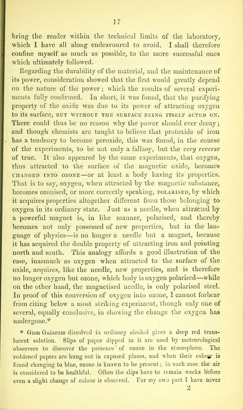 bring the reader within the technical limits of the laboratory, which I have all along endeavoured to avoid. I shall therefore confine myself as much as possible, to the more successful ones which ultimately followed. Regarding the durability of the material, and the maintenance of its power, consideration showed that the first would greatly depend on the nature of the power; which the results of several experi- ments fully confirmed. In short, it was found, that the purifying property of the oxide was due to its power of attracting oxygen to its surface, but without the surface being itself acted on. There could thus be no reason why the power should ever decay; and though chemists are taught to believe that protoxide of iron has a tendency to become peroxide, this was found, in the course of the experiments, to be not only a fallaoy, but the very reverse of true. It also appeared by the same expei-iments, that oxygen, thus attracted to the surface of the magnetic oxide, becomes CHANGED into OZONE—or at Icast a body having its properties. That is to say, oxygen, when attracted by the magnetic substance, becomes ozonised, or more correctly speaking, polarised, by which it acquires properties altogether different from those belonging to oxygen in its ordinary state. Just as a needle, when attracted by a powerful magnet is, in like manner, polarised, and thereby becomes not only possessed of new properties, but in the lan- guage of physics—is no longer a needle but a magnet, because it has acquired the double property of attracting iron and pointing north and south. This analogy aflPords a good illustration of the case, inasmuch as oxygen when attracted to the surface of the oxide, acquires, like the needle, new properties, and is therefore no longer oxygen but ozone, which body is oxygen polarised—while on the other hand, the magnetised needle, is only polarised steel. In proof of this conversion of oxygen into ozone, I cannot forbear from citing below a most striking experiment, though only one of several, equally conclusive, in showing the change the oxygen has undergone.* * Gum Guiaciim dissolved in ordinary alcohol gives a deep red trans- lucent solution. Slips of paper dipped in it are used by meteorological observers to discover the presence' of ozone in the atmosphere. The reddened papers are hung out in exposed places, and when their coloi^i- is found changing to blue, ozone is known to be present; in such case the air is considered to be healthful. Often the slips have to remain weeks before even a slight change of colour is obsei ved. For mv own part I have never 2
