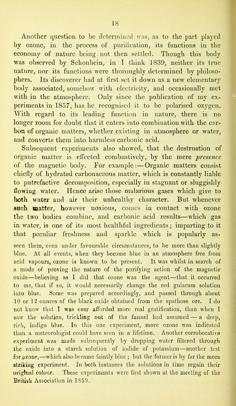 Another question to be determined Avas, as to the part played by ozone, in the process of purification, its functions in the economy of nature being not then settled. Though this body ■was observed by Schonbein, in I think 1839, neither its true nature, nor its functions were thoroughly determined by philoso- phers. Its discoverer had at first set it down as a new elementary body associated, somehow with electricity, and occasionally met with in the atmosphere. Only since the publication of my ex- periments in 1857, has he recognised it to be polarised oxygen. With regard to its leading function in nature, there is no longer room for doubt that it enters into combination with the car- bon of organic matters, whether existing in atmosphere or water, and converts them into harmless carbonic acid. Subsequent experiments also showed, that the destruction of organic matter is effected combustively, by the mere presence of the magnetic body. For example:—Organic matters consist chiefly of hydrated carbonaceous matter, which is constantly liable to putrefactive decomposition, especially in stagnant or sluggishly flowing water. Hence arise those malarious gases which give to both water and air their unhealthy character. But whenever sach matter, however noxious, couics in contact with ozone the two bodies combine, and carbonic acid results—which gas in water, is one of its most healthful ingredients; imparting to it that peculiar freshness and sparkle which is popularly as- seen them, even under favourable circumstances, to be more than slightly blue. At all events, when they become blue in an atmosphere free from acid vapours, ozone is known to be present. It was whilst in search of a mode of proving the nature of the purifying action of the magnetic oxide—believing as I did that ozone was the agent—that it occurred to me, that if so, it would necessarily change the red guiacura solution into blue. Some was prepared accordingly, and passed through about 10 or 13 ounces of the black oxide obtained from the spathose ore. T do not know that I was ever afforded more real gratification, than when I saw the solution, trickling out of the funnel had assumed — a deep, rich, indigo blue. In this one experiment, more ozone was indicated than a meteorologist could have seen in a lifetime. Another corroborative experiment was made subsequently by dropping water filtered through the oxide into a starch solution of iodide of potassium—another test for ozone,—which also became faintly blue ; but the former is by far the more striking experiment. In both instances the solutions in time regain their original colour. These experiments were first shown at the meeting of the British Association in 1859.