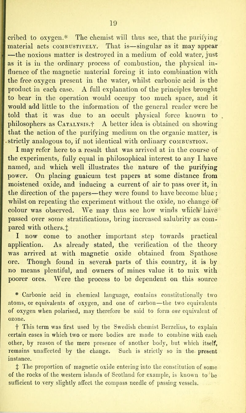 ci'ibed to oxygen.* The chemist will thus see, that the purifying material acts combustively. That is—singular as it may appear —the noxious matter is destroyed in a medium of cold water, just as it is in the ordinary process of combustion, the physical in- fluence of the magnetic material forcing it into combination with the free oxygen present in the water, whilst carbonic acid is the product in each case. A full explanation of the pi'inciples brought to bear in the operation would occupy too much space, and it would add little to the information of the general reader were he told that it was due to an occult physical force known to philosophers as CATALYSis.t A better idea is obtained on showing that the action of the purifying medium on the organic matter, is .strictly analogous to, if not identical with ordinary combustion. I may refer here to a result that was arrived at in the course of the experiments, fully equal in philosophical interest to any I have named, and which well illustrates the nature of the purifying power. On placing guaicum test papers at some distance from moistened oxide, and inducing a current of air to pass over it, in the direction of the papers—they were found to have become blue; whilst on repeating the experiment without the oxide, no change of colour was observed. We may thus see how winds which have passed over some stratifications, bring increased salubrity as com- pared with others. { I now come to another important step towards practical application. As already stated, the verification of the theory was arrived at with magnetic oxide obtained from Spathose ore. Though found in several parts of this country, it is by no means plentiful, and owners of mines value it to mix with poorer ores. Were the process to be dependent on this source * Carbonic acid in chemical language, contains constitutionally two atoms, or equivalents of oxygen, and one of carbon—the two equivalents of oxygen when polarised, may therefore be said to form one equivalent of ozone. t This term was first used by the Swedish chemist Berzelius, to explain certain cases in which two or more bodies are made to combine with each other, by reason of the mere presence of another body, but which itself, remains unaffected by the change. Such is strictly so in the present instance. X The proportion of magnetic oxide entering into the constitution of some of the rocks of the western islands of Scotland for example, is known to be sufficient to very slightly affect the compass needle of passing vessels.