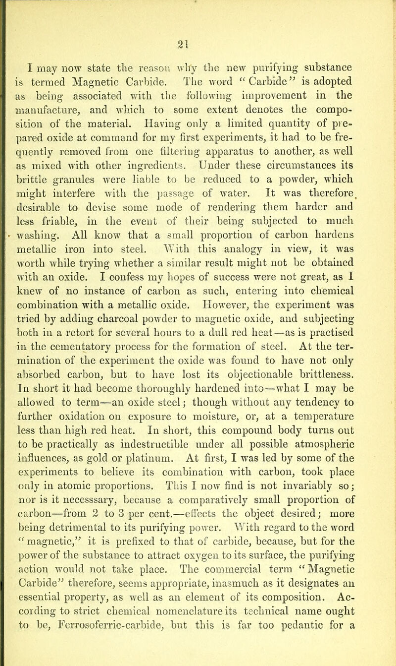 I may now state the reason why the new purifying substance is termed Magnetic Carbide. Tlie word  Carbide is adopted as being associated with tlie following improvement in the manufacture, and which to some extent denotes the compo- sition of the material. Having only a limited quantity of pie- pared oxide at command for my first experiments, it had to be fre- quently removed from one filtering apparatus to another, as well as mixed with other ingredients. Under these circumstances its brittle granules were liable to be reduced to a powder, which might interfere Avith the ]jassagc of water. It was therefore, desirable to devise some mode of rendering them harder and less friable, in the event of their being subjected to much washing. All know that a small proportion of carbon hardens metallic iron into steel. With this analogy in view, it was worth while trying whether a similar result might not be obtained with an oxide. I confess my hopes of success were not great, as I knew of no instance of carbon as such, entering into chemical combination with a metallic oxide. However, the experiment was tried by adding charcoal powder to magnetic oxide, and subjecting both in a retort for several hours to a dull red heat—as is practised in the cementatory process for the formation of steel. At the ter- mination of the experiment the oxide was found to have not only absorbed carbon, but to have lost its objectionable brittleness. In short it had become thoroughly hardened into—what I may be allowed to term—an oxide steel; though without any tendency to further oxidation on exposure to moisture, or, at a temperature less than high red heat. In short, this compound body turns out to be practically as indestructible under all possible atmospheric influences, as gold or platinum. At first, I was led by some of the experiments to believe its combination with carbon, took place only in atomic proportions. Tiiis I now find is not invariably so; nor is it necesssary, because a comparatively small proportion of carbon—from 2 to 3 per cent.—effects the object desired; more being detrimental to its purifying power. With regard to the word  magnetic, it is prefixed to that of carbide, because, but for the power of the substance to attract oxygen to its surface, the purifying action would not take place. The commercial term  Magnetic Carbide therefore, seems appropriate, inasmuch as it designates an essential property, as well as an element of its composition. Ac- cording to strict chemical nomenclature its technical name ought to be, Ferrosoferric-carbide, but this is far too pedantic for a