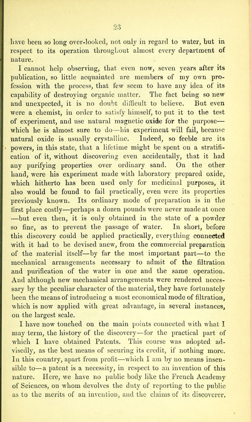 liave been so long over-looked, not only in regard to water, but in. respect to its operation tliroughout almost every department of nature. I cannot help observing, that even now, seven years after its publication, so little acquainted are members of my own pro- fession with the process, that few seem to have any idea of its capability of destroying organic matter. The fact being so new and unexpected, it is no doubt difficult to believe. But even were a chemist, in order to satisfy himself, to put it to the test of experiment, and use natural magnetic oxide for the purpose— which he is almost sure to do—his experiment will fail, because natural oxide is usually crystalline. Indeed, so feeble are its powers, in this state, that a lifetime might be spent on a stratifi- cation of it, without discovering even accidentally, that it had any purifying properties over ordinary sand. On the other hand, were his experiment made with laboratory prepared oxide, which hitherto has been used only for medicinal purposes, it also would be found to fail practically, even were its properties previously known. Its ordinary mode of preparation is in the first place costly—perhaps a dozen pounds were never made at once -—but even then, it is only obtained in the state of a powder so fine, as to prevent the passage of water. In short, before this discovery could be applied practically, everything connected with it had to be devised anew, from the commercial preparation of the material itself—by far the most important part—to the mechanical arrangements necessary to admit of the filtration and purification of the water in one and the same operation. And although new mechanical arrangements were rendered neces- sary by the peculiar character of the material, they have fortunately been the means of introducing a most economical mode of filtration, which is now applied with great advantage, in several instances, on the largest scale. I have now touched on the main points connected with what I may term, the history of the discovery—for the practical part of which I have obtained Patents. This course was adopted ad- visedly, as the best means of securing its credit, if nothing more. In this country, apart from profit—which I am by no means insen- sible to—a patent is a necessity, in respect to an invention of this nature. Here, we have no public body like the French Academy of Sciences, on whom devolves the duty of reporting to the public as to the merits of an invention, and the claims of its discoverer.
