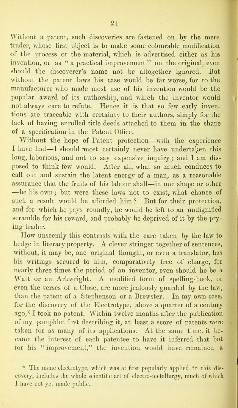 Without a patent, sucli discoveries are fastened on by the mere trader, whose first oljject is to make some colourable modification of the process or the material, which is advertised either as his invention, or as  a practical improvement on the original, even should the discoverer's name not be altogether ignored. But ■without the patent laws his case would be far worse, for to the manufacturer who made most use of his invention would be the popular award of its authorship, and which the inventor would not always care to refute. Hence it is that so few early inven- tions are traceable with certainty to their authors, simply for the lack of having enrolled title deeds attached to them in the shape of a specification in the Patent Office. Without the hope of Patent protection—with the experience I have had—I should Tuost certainly never have undertalien this long, laborious, and not to say expensive inquiry; and I am dis- posed to think few would. After all, what so much conduces to call out and sustain the latent energy of a man, as a reasonable assurance that the fruits of his labour shall—in one shape or other —be his own; but were these laws not to exist, what chance of such a result would be afforded him ? But for their protection, and for which he pays roundly, he would be left to an undignified scramble for his reward, and probably be deprived of it by the pry- ing trader. How unseemly this contrasts with the care taken by the law to hedge in literary property. A clever stringer together of sentences, without, it may be, one original thought, or even a translator, has his writings secured to him, comparatively free of charge, for nearly three times the period of an inventor, even should he be a Watt or an Arkwright. A modified form of spelling-book, or even the verses of a Close, are more jealously guarded by the law, than the patent of a Stephenson or a Brewster. In my own case, for the discovery of the Electrotype, above a quainter of a century ago,* I took no patent. Within twelve months after the publication of my pamphlet first describing it, at least a score of patents were taken for as many of its applications. At the same time, it be- came the interest of each patentee to have it inferred that but for his  improvement, the invention would have remained a * The name electrotype, which was at first popularly applied to tliis dis- covery, inchides the whole scientific art of electro-metallurgy, much of which I have not yet made public.