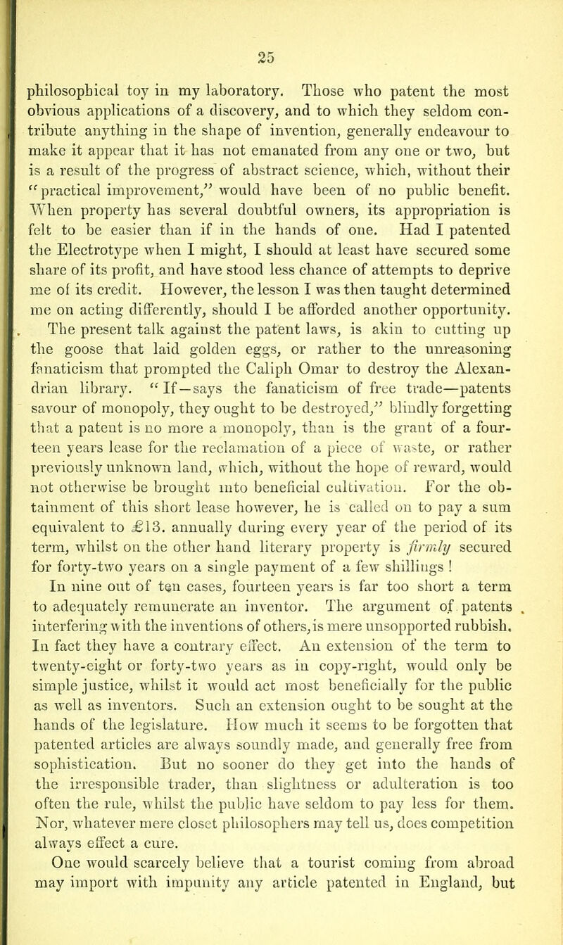 philosophical toy in my laboratory. Those who patent the most obvious applications of a discovery, and to which they seldom con- tribute anything in the shape of invention, generally endeavour to make it appear that it has not emanated from any one or two, but is a result of the progress of abstract science, which, without their practical improvement, would have been of no public benefit. When property has several doubtful owners, its appropriation is felt to be easier than if in the hands of one. Had I patented the Electrotype when I might, I should at least have secured some share of its profit, and have stood less chance of attempts to deprive me of its credit. However, the lesson I was then taught determined me on acting differently, should I be afforded another opportunity. The present talk against the patent laws, is akin to cutting up the goose that laid golden eggs, or rather to the unreasoning fanaticism that prompted the Caliph Omar to destroy the Alexan- drian library. If —says the fanaticism of free trade—patents savour of monopoly, they ought to be destroyed, blindly forgetting that a patent is no more a monopoly, than is the grant of a four- teen years lease for the reclamation of a piece of wa^te, or rather previously unknown land, which, without the hope of reward, would not otherwise be brought into beneficial cultivation. For the ob- tainment of this short lease however, he is called on to pay a sum equivalent to £\S. annually during every year of the period of its term, whilst on the other hand literary property is firmly secured for forty-two years on a single payment of a few shillings ! In nine out of ten cases, fourteen years is far too short a term to adequately remunerate an inventor. The argument of patents interfering with the inventions of others,is mere unsopported rubbish. In fact they have a contrary eiTect. An extension of the term to twenty-eight or forty-two years as in copy-right, would only be simple justice, whilst it would act most beneficially for the public as well as inventors. Such an extension ought to be sought at the hands of the legislature. How much it seems to be forgotten that patented articles are always soundly made, and generally free from sophistication. But no sooner do they get into the hands of the irresponsible trader, than slightness or adulteration is too often the rule, whilst the public have seldom to pay less for them. Nor, whatever mere closet philosophers may tell us, does competition always elFect a cure. One would scarcely believe that a tourist coming from abroad may import with impunity any article patented in England, but