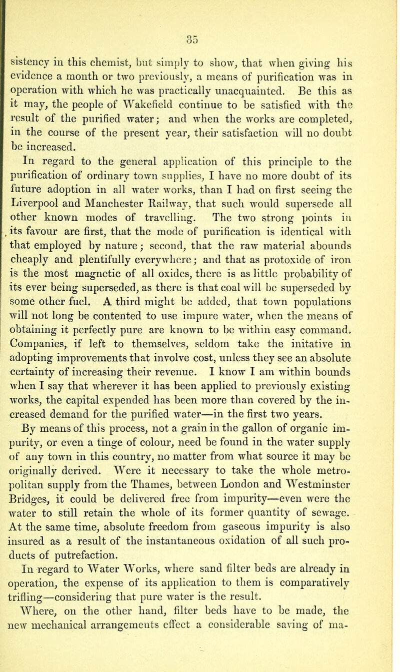 sistency in this chemist, but sim})ly to show, that when giving his etddence a month or two previously, a means of purification was in operation with which he was practically unacquainted. Be this as it may, the people of Wakefield continue to be satisfied with the result of the purified water; and when the works are completed, in the course of the present year, their satisfaction wUl no doubt be increased. In regard to the general application of this principle to the purification of ordinary town supplies, I have no more doubt of its future adoption in all water works, than I had on first seeing the Liverpool and Manchester Railway, that such would supersede all other known modes of travelling. The two strong points in , its favour are first, that the mode of purification is identical with that employed by nature; second, that the raw material abounds cheaply and plentifully everywhere; and that as protoxide of iron is the most magnetic of all oxides, there is as little probability of its ever being superseded, as there is that coal will be superseded by some other fuel. A third might be added, that town populations will not long be contented to use impure water, when the means of obtaining it perfectly pure are known to be within easy command. Companies, if left to themselves, seldom take the initative in adopting improvements that involve cost, unless they see an absolute certainty of increasing their revenue. I know I am within bounds when I say that wherever it has been applied to previously existing works, the capital expended has been more than covered by the in- creased demand for the purified water—in the first two years. By means of this process, not a grain in the gallon of organic im- purity, or even a tinge of colour, need be found in the water supply of any town in this country, no matter from what source it may be originally derived. Were it necessary to take the whole metro- politan supply from the Thames, between London and Westminster Bridges, it could be delivered free from impurity—even were the water to still retain the whole of its former quantity of sewage. At the same time, absolute freedom from gaseous impurity is also insured as a result of the instantaneous oxidation of all such pro- ducts of putrefaction. In regard to Water Works, where sand filter beds are already in operation, the expense of its application to them is comparatively trifling—considering that pure water is the result. Where, on the other hand, filter beds have to be made, the new mechanical arrangements effect a considerable saving of ma-