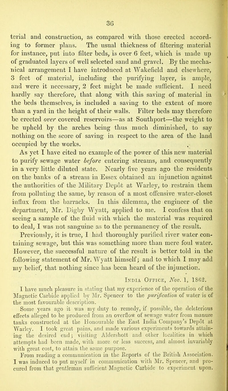 terial and construction, as compared with those erected accord- ing to former plans. The usual thickness of filtering material for instance, put into filter beds, is over 6 feet, which is made up of graduated layers of well selected sand and gravel. By the mecha- nical arrangement I have introduced at Wakefield and elsewhere, 3 feet of material, including the purifyiug layer, is ample, and were it necessary, 2 feet might be made sufficient. I need hardly say therefore, that along with this saving of matei-ial in the beds themselves, is included a saving to the extent of more than a yard in the height of their walls. Filter beds may therefore be erected over covered reservoirs—as at Southport—the weight to be upheld by the arches being thus much diminished, to say nothing on the score of saving in respect to the area of the land occupied by the works. As yet I have cited no example of the power of this new material to purify sewage water before entering streams, and consequently in a very little diluted state. Nearly five years ago the residents on the banks of a stream in Essex obtained an injunction against the authorities of the Military Depot at Warley, to restrain them from polluting the same, by reason of a most offensive water-closet influx from the barracks. In this dilemma, the engineer of the department, Mr. Digby Wj^att, applied to me. I confess that on seeing a sample of the fluid with which the material was required to deal, I was not sanguine as to the permanency of the result. Previously, it is true, I had thoroughly purified river water con- taining sewage, but this was something more than mere foul water. However, the successful nature of the result is better told in the following statement of Mr. Wyatt himself; and to which I may add my belief, that nothing since has been heard of the injunction. India. OpricE, Nov. 1, 1863. I have much pleasure in stating that my experience of the operation of the Magnetic Carbide applied by Mr. Spencer to the purification of water is of the most favourable description. Some years ago it was my duty to remedy, if possible, the deleterious effects alleged to be produced from an overflow of sewage water from manure tanks constructed at the Honourable the East India Company's Depot at Warley. I took great pains, and made various experiments towards attain- ing the desired end; visiting Aldershott and other localities in which attempts had been made, with more or less success, and almost invarial)ly with great cost, to attain the same purpose. From reading a communication in the Eeports of the British Association. I was induced to put myself in communication with Mr. Spencer, and pro- cured from that gentleman sufficient Magnetic Carbide to experiment upon.