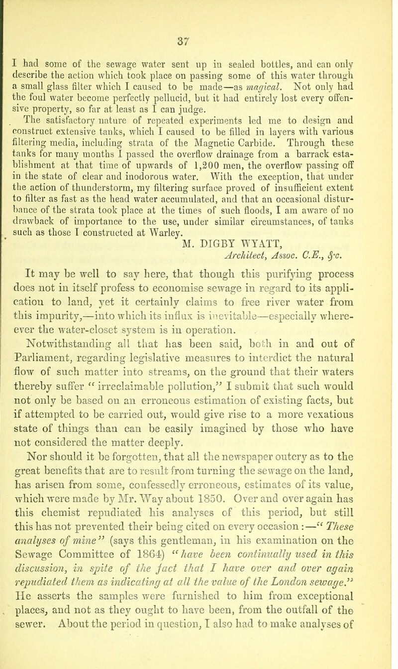 I had some of tlie sewage water sent up in sealed bottles, and can only describe the action which took place on passing some of this water through a small glass filter which I caused to be made—as magical. Not only had the foul water become perfectly pellucid, but it had entirely lost every offen- sive property, so far at least as I can judge. The satisfactory nature of repeated experiments led me to design and oonstruet extensive tanks, which I caused to be filled in layers with various filtering media, including strata of the Magnetic Carbide. Through these tanks for many months I passed the overflow drainage from a barrack esta- blishment at that time of upwards of 1,200 men, the overfiow passing off in the state of clear and inodorous water. With the exception, that under the action of thimderstorm, my filtering surface proved of insufficient extent to filter as fast as the head water accumulated, and that an occasional distur- bance of the strata took place at the times of such floods, I am aware of no drawback of importance to the use, under similar circumstances, of tanks such as those T constructed at Warley. M. DIGBT WTATT, Architect, Assoc. C.E., ^c. It may be well to say here, that though this purifying process does not in itself profess to economise sewage in regard to its appli- cation to land^ yet it certainly claims to free river water from this impurity,—into which its influx is i'levitaole—especially where- ever the water-closet system is in operation. Notwithstanding all that has been said, both in and out of Parliament, regarding legislative measures to interdict the natural flow of such matter into streams, on the ground that their waters thereby suffer  irreclaimable pollution, I submit that such would not only be based on an erroneous estimation of existing facts, but if attempted to be carried out, would give rise to a more vexatious state of things than can be easily imagined by those who have not considered the matter deeply. Nor should it be forgotten, that all the newspaper outcry as to the great benefits that are to result from turning the sewage on the land^ has arisen from some, confessedly erroneous, estimates of its value, which were made by Mr. Way about 1850. Over and over again has this chemist repudiated his analyses of this period, but still this has not prevented their being cited on every occasion:—These analyses of mine (says this gentleman, in his examination on the Sewage Committee of 1864) have been continually used in this discussion, in spite of the fact that I have over and over again repudiated them as indicating at all the value of the London sewage. He asserts the samples were furnished to him from exceptional places, and not as they ought to have been, from the outfall of the sewer. About the period in question, I also had to make analyses of