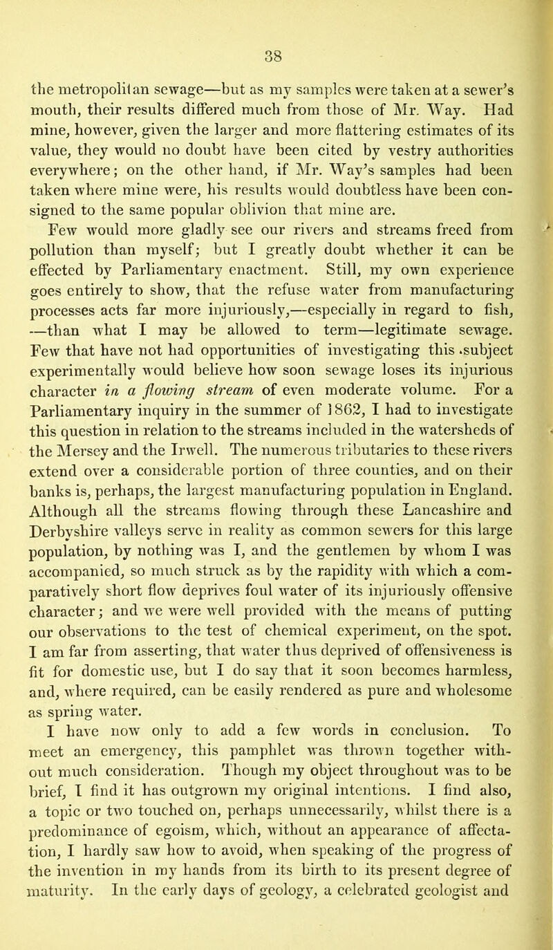 the metropolitan sewage—but as my samples were taken at a sewer's mouth, their results differed much from those of Mr. Way. Had mine, however, given the larger and more flattering estimates of its value, they would no doubt have been cited by vestry authorities everywhere; on the other hand, if Mr. Way's samples had been taken where mine were, his results would doubtless have been con- signed to the same popular oblivion that mine are. Few would more gladly see our rivers and streams freed from pollution than myself; but I greatly doubt whether it can be effected by Parliamentary enactment. Still, my own experience goes entirely to show, that the refuse water from manufacturing processes acts far more injuriously,—especially in regard to fish, —than what I may be allowed to term—legitimate sewage. Few that have not had opportunities of investigating this .subject experimentally would believe how soon sewage loses its injurious character in a flowing stream of even moderate volume. For a Parliamentary inquiry in the summer of 1863, I had to investigate this question in relation to the streams included in the watersheds of the Mersey and the Irwell. The numerous tributaries to these rivers extend over a considerable portion of three counties, and on their banks is, perhaps, the largest manufacturing population in England. Although all the streams flowing through these Lancashire and Derbvshire valleys serve in reality as common sewers for this large population, by nothing was I, and tbe gentlemen by whom I was accompanied, so much struck as by the rapidity with which a com- paratively short flow deprives foul water of its injuriously offensive character; and we were well provided with the means of putting our observations to the test of chemical experiment, on the spot. I am far from asserting, that water thus deprived of offensiveness is fit for domestic use, but I do say that it soon becomes harmless^ and, where required, can be easily rendered as pure and wholesome as spring water, I have now only to add a few words in conclusion. To meet an emergency, this pamphlet was throAvn together with- out much consideration. Though my object throughout was to be brief, I find it has outgrown my original intentions. I find also, a topic or two touched on, perhaps unnecessarily, whilst there is a predominance of egoism, which, without an appearance of affecta- tion, I hardly saw how to avoid, when speaking of the progress of the invention in my hands from its birth to its present degree of maturity. In the early days of geology, a celebrated geologist and