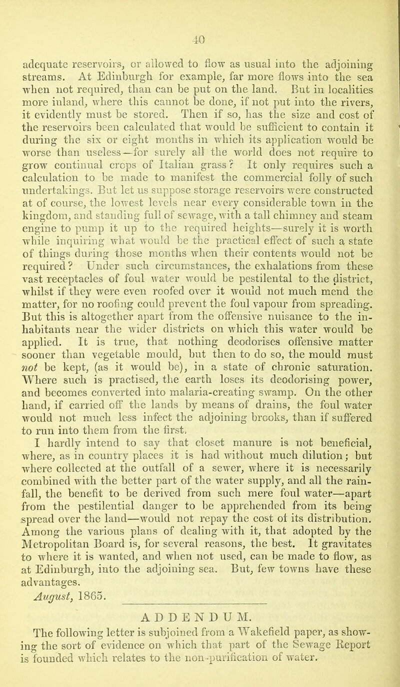adequate reservoirs, or allowed to flow as usual iuto the adjoining streams. At Edinburgh for example, far more flows into the sea when not required, than can be put on the land. But in localities more inland, where this cannot be done, if not put into the rivers, it evidently must be stored. Then if so, has the size and cost of the reservoirs been calculated that would be sufiicient to contain it during the six or eight months in which its application would be worse than useless—for surely all the world does not require to grow continual crops of Italian grass ? It only requires such a calculation to be made to manifest the commercial folly of such undertakings. Bat let us suppose storage reservoirs were constructed at of course, the lowest levels near every considerable town in the kingdom, and standing full of sewage, with a tall chimney and steam engine to pump it up to the required heiglits—surely it is worth while inquiring what would be the practical efiect of such a state of things during those months when their contents would not be required ? Under such circumstances, the exhalations from these vast receptacles of foul water would be pestilental to the district, whilst if they were even roofed over it would not much mend the matter, for no roofing could prevent the foul vapour from spreading. But this is altogether apart from the ofl^ensive nuisance to the in- habitants near the wider districts on which this water would be applied. It is true, that nothing deodorises offensive matter sooner than vegetable mould, but then to do so, the mould must not be kept, (as it would be), in a state of chronic saturation. Where such is practised, the earth loses its deodorising power, and becomes converted into malaria-creating swamp. On the other hand, if carried off the lands by means of drains, the foul water would not much less infect the adjoining brooks, than if suff'ered to run into them from the first, I hardly intend to say that closet manure is not beneficial, where, as in country places it is had without much dilution; but where collected at the outfall of a sewer, where it is necessarily combined with the better part of tlie water supply, and all the rain- fall, the benefit to be derived from such mere foul water—apart from the pestilential danger to be apprehended from its being spread over the land—would not repay the cost ot its distribution. Among the various plans of dealing with it, that adopted by the Metropolitan Board is, for several reasons, the best. It gravitates to where it is wanted, and when not used, can be made to flow, as at Edinburgh, iuto the adjoining sea. But, few towns have these advantages. August, 1865. ADDENDUM. The following letter is subjoined from a Wakefield paper, as show- ing the sort of evidence on which that part of the Sewage Report is founded which relates to the uon -purification of water.