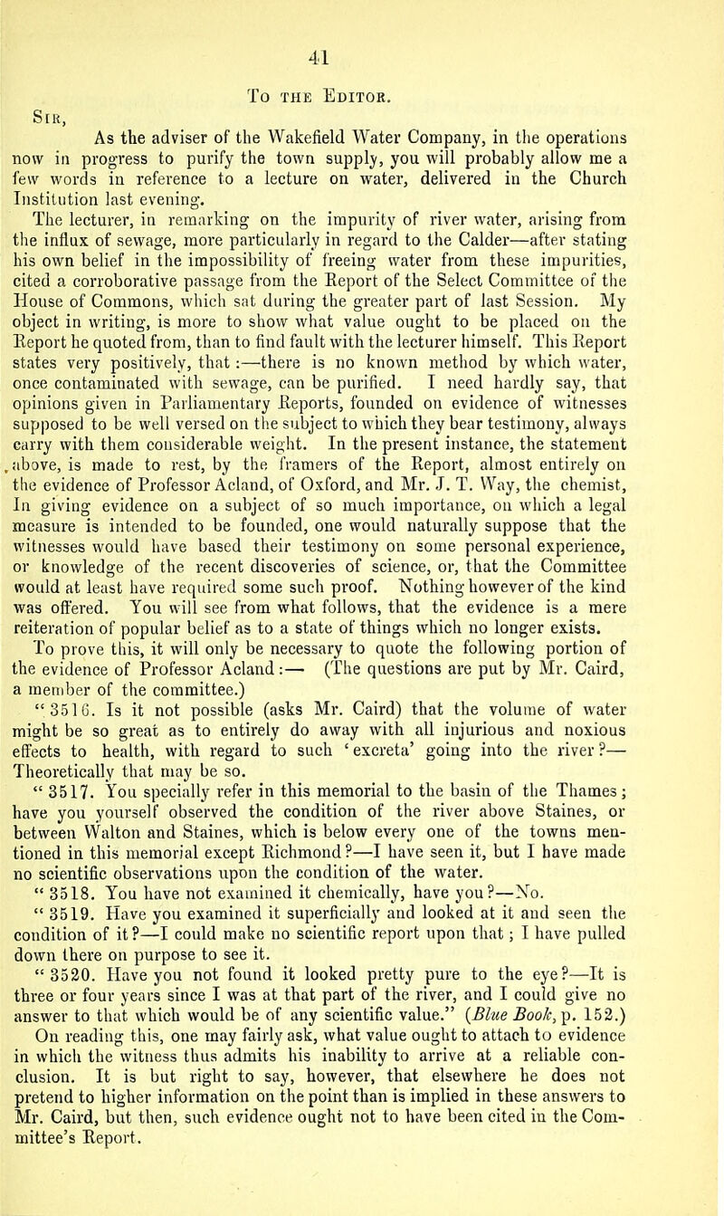 To THE Editor. Srn, As the adviser of the Wakefield Water Company, in tlie operations now in progress to purify the town supply, you will probably allow me a few words in reference to a lecture on water, delivered in the Church Institution last evening. The lecturer, in remarking on the impurity of river water, arising from the influx of sewage, more particularly in regard to the Calder—after stating his own belief in the impossibility of freeing water from these impurities, cited a corroborative passage from the Eeport of the Select Committee of the House of Commons, which sat during the greater part of last Session. My object in writing, is more to show what value ought to be placed on the Eeport he quoted from, than to find fault with the lecturer himself. This Eeport states very positively, that:—there is no known method by which water, once contaminated with sewage, can be purified. I need hardly say, that opinions given in Parliamentary Eeports, founded on evidence of witnesses supposed to be well versed on the subject to which they bear testimony, always carry with them considerable weight. In the present instance, the statement above, is made to rest, by the framers of the Eeport, almost entirely on the evidence of Professor Acland, of Oxford, and Mr. J. T. Way, the chemist. In giving evidence on a subject of so much importance, on which a legal measure is intended to be founded, one would naturally suppose that the witnesses would have based their testimony on some personal experience, or knowledge of the recent discoveries of science, or, that the Committee would at least have required some such proof. Nothing however of the kind was offered. You will see from what follows, that the evidence is a mere reiteration of popular belief as to a state of things which no longer exists. To prove this, it will only be necessary to quote the following portion of the evidence of Professor Acland:— (The questions are put by Mr. Caird, a member of the committee.)  3516. Is it not possible (asks Mr. Caird) that the volume of water might be so great as to entirely do away with all injurious and noxious effects to health, with regard to such 'excreta' going into the river?— Theoretically that may be so.  3517. You specially refer in this memorial to the basin of the Thames; have you yourself observed the condition of the river above Staines, or between Walton and Staines, which is below every one of the towns men- tioned in this memorial except Eichmond?—I have seen it, but I have made no scientific observations upon the condition of the water.  3518. You have not examined it chemically, have you?—No.  3519. Have you examined it superficially and looked at it and seen the condition of it ?—I could make no scientific report upon that; I have pulled down there on purpose to see it.  3520. Have you not found it looked pretty pure to the eye?—It is three or four years since I was at that part of the river, and I could give no answer to that which would be of any scientific value. {Blue Book, p. 152.) On reading this, one may fairly ask, what value ought to attach to evidence in which the witness thus admits his inability to arrive at a reliable con- clusion. It is but right to say, however, that elsewhere he does not pretend to higher information on the point than is implied in these answers to Mr. Caird, but then, such evidence ought not to have been cited in the Com- mittee's Eeport.