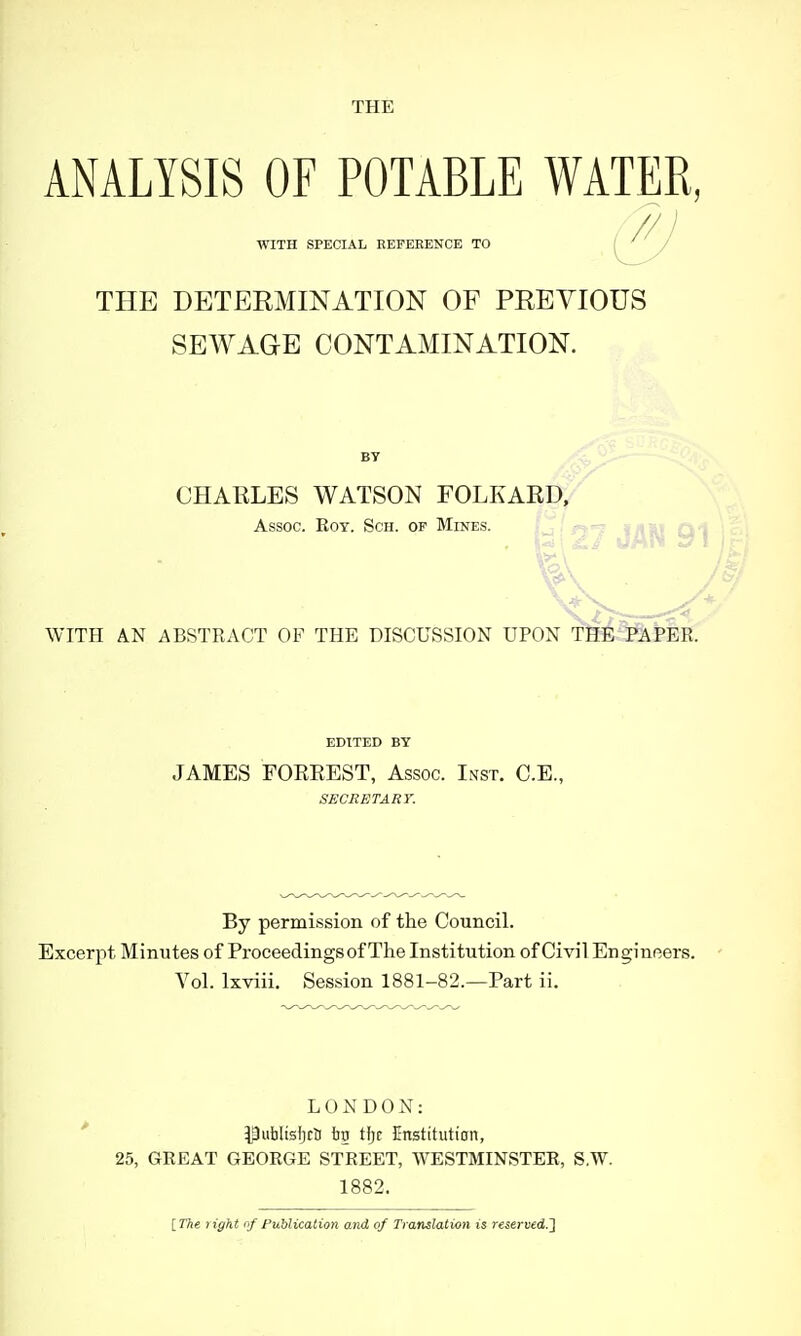 THE ANALYSIS OF POTABLE WATER, / /// WITH SPECIAL EEPEEENCE TO THE DETEKMINATION OF PEEVIOUS SEWAGE CONTAMINATION. CHARLES WATSON FOLKARD, Assoc. EoY. ScH. OP Mines. WITH AN ABSTRACT OF THE DISCUSSION UPON THE PAPER. EDITED BY JAMES FOEEEST, Assoc. Inst. C.E., SECRETARY. By permission of the Council. Excerpt Minutes of Proceedings of The Institution of Civil Engineers. Vol. Ixviii. Session 1881-82.—Part ii. LONDON: Putilisijrti ijg Hjr Enstitiition, 25, GREAT GEORGE STREET, WESTMINSTER, S.W. 1882. [The light of Publication and of Translation is reserved.']