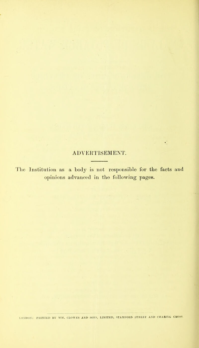 ADVERTISEMENT. The Institution as a body is not responsible for the facts and opinions advanced in the following pages. I.DXnoN; PllINIED BY Wit. CLOWES AND SONS, LIMITED, STAMFOKD STREEl' AND CHABING CUOSS