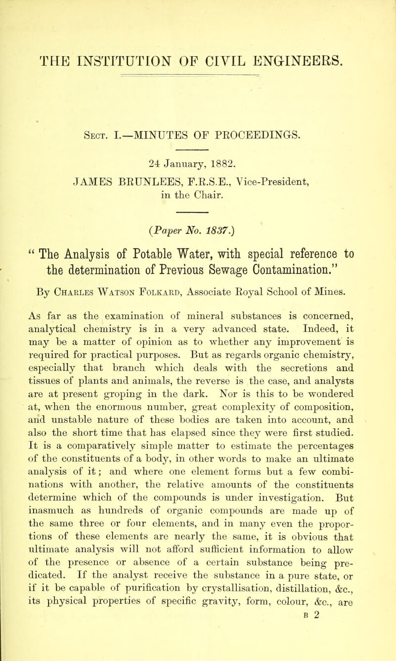 THE INSTITUTION OF CIVIL ENGINEERS. Sect. I.—MINUTES OF PEOCEEDINGS. 24 January, 1882. JAMES BEUNLEES, F.E.S.E., Vice-President, in the Chair. {Paper No. 1837.)  The Analysis of Potable Water, with special reference to the determination of Previous Sewage Contamination. By Charles Watson Folkard, Associate Eoyal School of Mines. As far as the examination of mineral substances is concerned, analytical chemistry is in a very advanced state. Indeed, it may be a matter of opinion as to whether any improvement is required for practical purposes. But as regards organic chemistry, especially that branch which deals with the secretions and tissues of plants and animals, the reverse is the case, and analysts are at present groping in the dark. Nor is this to be wondered at, when the enormous number, great complexity of composition, and unstable nature of these bodies are taken into account, and also the short time that has elapsed since they were first studied. It is a comparatively simple matter to estimate the percentages of the constituents of a body, in other words to make an ultimate analysis of it; and where one element forms but a few combi- nations with another, the relative amounts of the constituents determine which of the compounds is under investigation. But inasmuch as hundreds of organic compounds are made up of the same three or four elements, and in many even the propor- tions of these elements are nearly the same, it is obvious that ultimate analysis will not aflord sufficient information to allow of the presence or absence of a certain substance being pre- dicated. If the analyst receive the substance in a pure state, or if it be capable of purification by crystallisation, distillation, &c., its physical properties of specific gravity, form, colour, &c., are