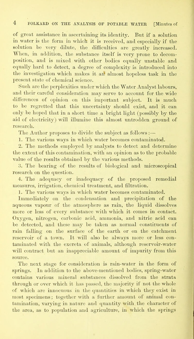 of great assistance in ascertaining its identity. But if a solution in water is the form in which, it is received, and especially if the solution be very dilute, the difficulties are greatly increased. When, in addition, the substance itself is very prone to decom- position, and is mixed with other bodies equally unstable and equally hard to detect, a degree of complexity is introduced into the investigation which makes it aii almost hopeless task in the present state of chemical science. Such are the perplexities under which the Water Analyst labours, and their careftil consideration may serve to account for the wide differences of opinion on this important subject. It is much to be regretted that this uncertainty should exist, and it can only be hoped that in a short time a bright light (possibly by the aid of electricity) will illumine this almost untrodden ground of research. The Author proposes to divide the subject as follows:— 1. The various ways in which water becomes contaminated. 2. The methods employed by analysts to detect and determine the extent of this contamination, with an opinion as to the probable value of the results obtained by the various methods. 3. The bearing of the results of biological and microscopical research on the question. 4. The adequacy or inadequacy of the proposed remedial measures, irrigation, chemical treatment, and filtration. 1. The various ways in which water becomes contaminated. Immediately on the condensation and precipitation of the aqueous vapour of the atmosphere as rain, the liquid dissolves more or less of every siibstance with which it comes in contact. Oxygen, nitrogen, carbonic acid, ammonia, and nitric acid can be detected, and these may be taken as normal constituents of rain falling on the surface of the earth or on the catchment reservoir of a town. It will also be always more or less con- taminated with the excreta of animals, although reservoir-water will contract but an inappreciable amount of impurity from this source. The next stage for consideration is rain-water in the form of springs. In addition to the above-mentioned bodies, spring-water contains various mineral substances dissolved from the strata through or over which it has passed, the majority if not the whole of which are innocuous in the (quantities in which they exist in most specimens; together with a further amount of animal con- tamination, varying in nature and quantity with the character of the area, as to population and agriculture, in which the springs