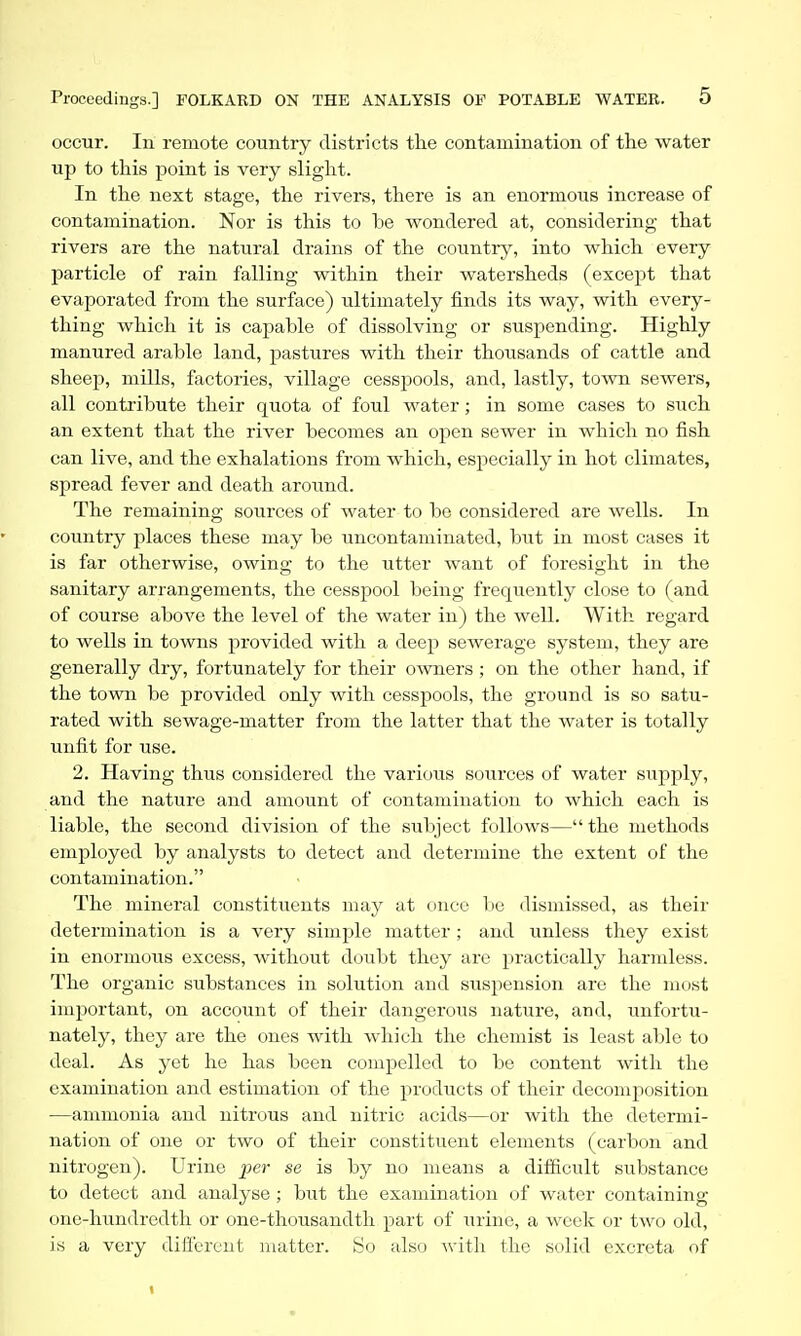 occur. In remote country districts tlie contamination of the water up to this point is very slight. In the next stage, the rivers, there is an enormous increase of contamination. Nor is this to be wondered at, considering that rivers are the natural drains of the country, into which every particle of rain falling within their watersheds (except that evaporated from the surface) ultimately finds its way, with every- thing which it is capable of dissolving or suspending. Highly manured arable land, pastures with their thousands of cattle and sheep, mills, f;ictories, village cesspools, and, lastly, town sewers, all contribute their quota of foul water; in some cases to such an extent that the river becomes an open sewer in which no fish can live, and the exhalations from which, especially in hot climates, spread fever and death around. The remaining sources of water to be considered are wells. In country places these may be uncontaminated, but in most cases it is far otherwise, owing to the utter want of foresight in the sanitary arrangements, the cesspool being frequently close to (and of course above the level of the water in) the well. With regard to wells in towns provided with a deep sewerage system, they are generally dry, fortunately for their owners ; on the other hand, if the town be provided only with cesspools, the ground is so satu- rated with sewage-matter from the latter that the water is totally unfit for use. 2. Having thus considered the various soui-ces of water supply, and the nature and amount of contamination to which each is liable, the second division of the subject follows—the methods employed by analysts to detect and determine the extent of the contamination. The mineral constituents may at once be dismissed, as their determination is a very simple matter; and unless they exist in enormous excess, without doubt they are practically harmless. The organic substances in solution and suspension are the most important, on account of their dangerous nature, and, txnfortu- nately, they are the ones with which the chemist is least able to deal. As yet he has been compelled to be content with the examination and estimation of the products of their decomposition •—ammonia and nitrous and nitric acids—or with the determi- nation of one or two of their constituent elements (carbon and nitrogen). Urine jier se is by no means a difficult substance to detect and analyse ; but the examination of water containing one-hundredth or one-thousandth part of iirino, a week or two old, is a very difiercut matter. So also witli the solid excreta of t