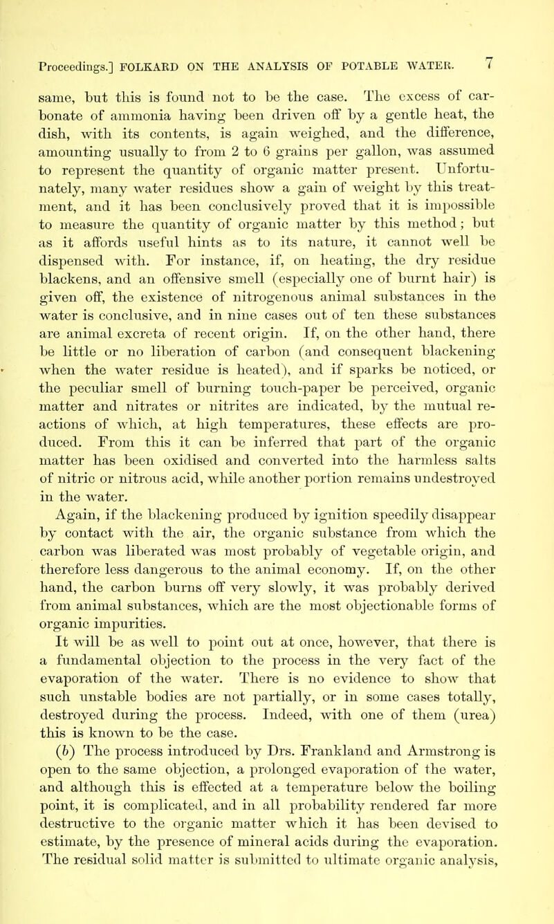 same, but this is found not to be the case. The excess of car- bonate of ammonia having been driven off by a gentle heat, the dish, with its contents, is again weighed, and the difference, amounting usually to from 2 to 6 grains per gallon, was assumed to represent the quantity of organic matter present. Unfortu- nately, many water residues show a gain of weight by this treat- ment, and it has been conclusively proved that it is impossible to measure the quantity of organic matter by this method; but as it affords useful hints as to its nature, it cannot well be dispensed with. For instance, if, on heating, the dry residue blackens, and an offensive smell (especially one of burnt hair) is given off, the existence of nitrogenous animal substances in the water is conclusive, and in nine cases out of ten these substances are animal excreta of recent origin. If, on the other hand, there be little or no liberation of carbon (and consequent blackening when the water residue is heated), and if sparks be noticed, or the peculiar smell of burning touch-paper be perceived, organic matter and nitrates or nitrites are indicated, by the mutual re- actions of which, at high temperatures, these effects are pro- duced. From this it can be inferred that part of the organic matter has been oxidised and converted into the harmless salts of nitric or nitrous acid, wliile another portion remains undestroyed in the water. Again, if the blackening produced by ignition speedily disappear by contact with the air, the organic substance from which the carbon was liberated was most probably of vegetable origin, and therefore less dangerous to the animal economy. If, on the other hand, the carbon burns off very slowly, it was probably derived from animal substances, which are the most objectionable forms of organic impurities. It will be as well to point out at once, however, that there is a fundamental objection to the process in the xery fact of the evaporation of the water. There is no evidence to show that siich unstable bodies are not partially, or in some cases totally, destroyed during the process. Indeed, with one of them (urea) this is known to be the case. (b) The process introduced by Drs. Frankland and Armstrong is open to the same objection, a prolonged evaporation of the water, and although this is effected at a temperature below the boiling point, it is complicated, and in all probability rendered far more destructive to the organic matter which it has been devised to estimate, by the presence of mineral acids during the evaporation. The residual solid matter is submitted to ultimate organic analysis,