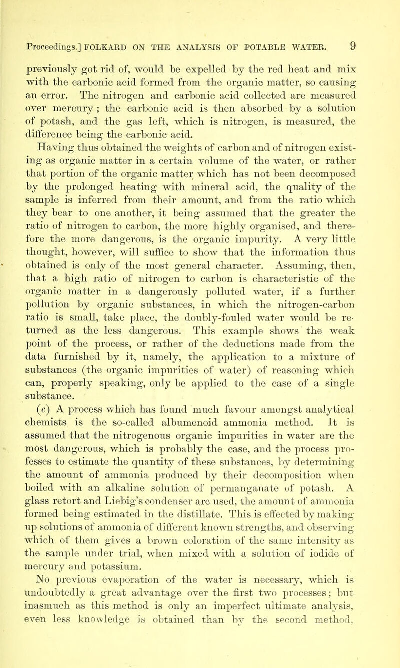 previously got rid of, would be expelled by the red heat and mix with the carbonic acid formed from the organic matter, so causing an error. The nitrogen and carbonic acid collected are measured over mercury; the carbonic acid is then absorbed by a solution of potash, and the gas left, which is nitrogen, is measured, the difference being the carbonic acid. Having thus obtained the weights of carbon and of nitrogen exist- ing as organic matter in a certain volume of the water, or rather that portion of the organic matter which has not been decomposed by the prolonged heating with mineral acid, the quality of the sample is inferred from their amount, and from the ratio which they bear to one another, it being assumed that the greater the ratio of nitrogen to carbon, the more highly organised, and there- fore the more dangerous, is the organic impurity. A very little thought, however, will suffice to show that the information thus obtained is only of the most general character. Assuming, then, that a high ratio of nitrogen to carbon is characteristic of the organic matter in a dangerously polluted water, if a fiirther pollution by organic substances, in which the nitrogen-carltoii ratio is small, take place, the doubly-fouled water would be re- turned as the less dangerous. This example shows the weak point of the process, or rather of the deductions made from the data furnished by it, namely, the application to a mixture of substances (the organic imjourities of water) of reasoning whicii can, properly speaking, only be applied to the case of a single substance. (c) A process which has found much favour amongst analytical chemists is the so-called albumenoid ammonia method. It is assumed that the nitrogenous organic impurities in water are the most dangerous, which is probably the case, and the process pro- fesses to estimate the quantity of these substances, by determining the amount of ammonia produced by their decomposition when boiled with an alkaline solution of permanganate of potash. A glass retort and Liebig's condenser are used, the amount of ammonia formed being estimated in the distillate. This is effected by making up solutions of ammonia of diiferent known strengths, and observing which of them gives a brown coloration of the same intensity as the sample under trial, when mixed with a solution of iodide of mercury and potassium. No previous evaporation of the water is necessary, which is undoubtedly a great advantage over the first two processes; but inasmuch as this method is only an imperfect ultimate analysis, even less knowledge is obtained than by the second method,