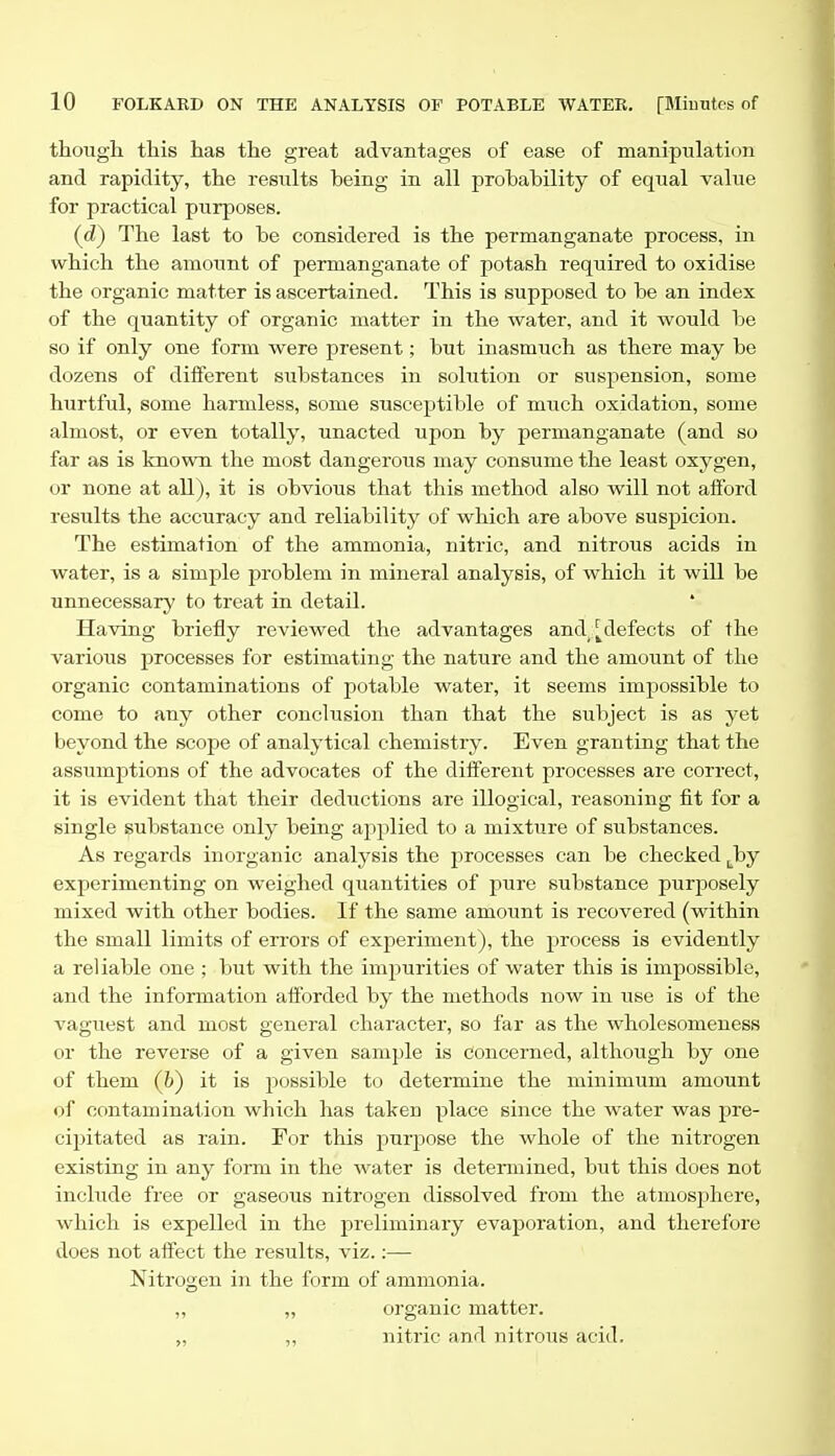 though this has the gi'eat advantages of ease of manipulation and rapidity, the results being in all probability of equal value for practical purposes. (d) The last to be considered is the permanganate process, in which the amount of permanganate of potash required to oxidise the organic matter is ascertained. This is supposed to be an index of the quantity of organic matter in the water, and it would be so if only one form were present; but inasmuch as there may be dozens of different substances in solution or suspension, some hurtful, some harmless, some susceptible of much oxidation, some almost, or even totally, unacted upon by permanganate (and so far as is known the most dangerous may consume the least oxygen, or none at all), it is obvious that this method also will not afford results the accuracy and reliability of which are above suspicion. The estimation of the ammonia, nitric, and nitrous acids in water, is a simple problem in mineral analysis, of which it will be unnecessary to treat in detail. Having briefly reviewed the advantages and,:[defects of the various processes for estimating the nature and the amount of the organic contaminations of j^otable water, it seems impossible to come to any other conclusion than that the subject is as yet beyond the scope of analytical chemistry. Even granting that the assumptions of the advocates of the different processes are correct, it is evident that their deductions are illogical, reasoning fit for a single substance only being applied to a mixture of substances. As regards inorganic analysis the processes can be checked ^^by experimenting on weighed quantities of pure substance purposely mixed with other bodies. If the same amount is recovered (within the small limits of errors of experiment), the process is evidently a reliable one ; but with the impurities of water this is impossible, and the information afforded by the methods now in use is of the vaguest and most general character, so far as the wholesomeness or the reverse of a given sample is concerned, although by one of them (t) it is possible to determine the minimum amount of contamination which has taken place since the water was pre- cipitated as rain. For this purpose the whole of the nitrogen existing in any form in the water is determined, but this does not include free or gaseous nitrogen dissolved from the atmosj^here, which is expelled in the preliminary evaporation, and therefore does not affect the results, viz.:— Nitrogen in the form of ammonia. „ „ organic matter. ,, „ nitric and nitrous acid.