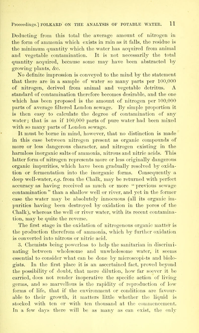 Deducting from this total the average amount of nitrogen in the form of ammonia which exists in rain as it falls, the residue is the minimum quantity which the water has acquired from animal and vegetable contamination. It is not necessarily the total quantity acquired, because some may have been abstracted by growing plants, &c. No definite impression is conveyed to the mind by the statement that there are in a sample of water so many parts per 100,000 of nitrogen, derived from animal and vegetable detritus. A standard of contamination therefore becomes desirable, and the one which has been proposed is the amount of nitrogen per 100,000 parts of average filtered London sewage. By simple proportion it is then easy to calculate the degree of contamination of any water; that is as if 100,000 parts of pure water had been mixed with so many parts of London sewage. It must be borne in mind, however, that no distinction is made in this case between nitrogen present as organic compounds of more or less dangerous character, and nitrogen existing in the harmless inorganic salts of ammonia, nitrous and nitric acids. This latter form of nitrogen represents more or less originally dangerous organic impurities, which have been gradually resolved by oxida- tion or fermentation into the inorganic forms. Consequently a deep well-water, e.g. from the Chalk, may be returned with perfect acciiracy as having received as much or more  previous sewage contamination  than a shallow well or river, and yet in the fonner case the water may be absolutely innociious (all its organic im- purities having been destroyed by oxidation in the pores of the Chalk), whereas the well or river water, with its recent contamina- tion, may be quite the reverse. The first stage in the oxidation of nitrogenous organic matter is the production therefrom of ammonia, which by further oxidation is converted into nitrous or nitric acid. 3. Chemists being powerless to help the sanitarian in discrimi- nating between wholesome and ixnwholesome water, it seems essential to consider what can be done by microscopi^ts and biolo- gists. In the first place it is an ascertained fact, proved beyond the possibility of doubt, that mere dilution, how far soever it be carried, does not render inoperative the specific action of living germs, and so marvellous is the rapidity of reproduction of low forms of life, that if the environment or conditions are fav(.)ur- able to their growth, it matters little whether the liquid is stocked with ten or with ten thousand at the commencement. In a few days there will be as many as can exist, the only