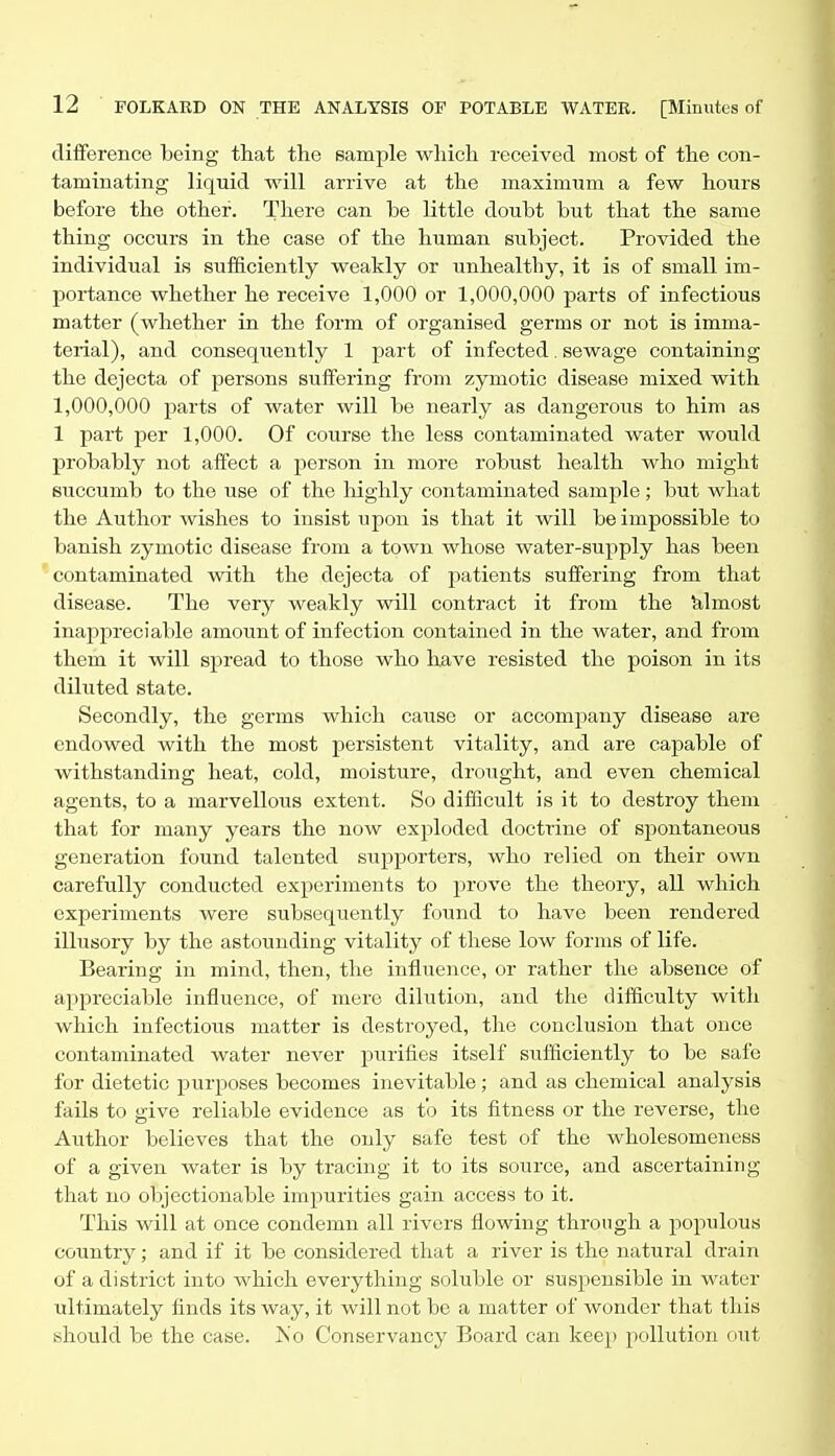 difference being that the sample which i-eceived most of the con- taminating liquid will arrive at the maximum a few hours before the other. There can be little doubt but that the same thing occurs in the case of the human subject. Provided the individual is sufficiently weakly or unhealthy, it is of small im- portance whether he receive 1,000 or 1,000,000 parts of infectious matter (whether in the form of organised germs or not is imma- terial), and consequently 1 part of infected. sewage containing the dejecta of persons suffering from zymotic disease mixed with 1,000,000 parts of water will be nearly as dangerous to him as 1 part per 1,000. Of course the less contaminated water would probably not affect a person in more robust health who might succumb to the use of the highly contaminated sample; but what the Author wishes to insist upon is that it will be impossible to banish zymotic disease from a town whose water-supply has been contaminated with the dejecta of patients suffering from that disease. The very weakly vsdll contract it from the Ulmost inappreciable amount of infection contained in the water, and from them it will spread to those who have resisted the poison in its diluted state. Secondly, the germs which cause or accompany disease are endowed with the most persistent vitality, and are capable of withstanding heat, cold, moisture, drought, and even chemical agents, to a marvellous extent. So difficult is it to destroy them that for many years the now exploded doctrine of spontaneous generation found talented supporters, who relied on their own carefully conducted experiments to prove the theory, all which experiments were subsequently found to have been rendered illusory by the astounding vitality of these low forms of life. Bearing in mind, then, the infliience, or rather the absence of appreciable influence, of mere dilution, and the difficulty with which infectious matter is destroyed, the conclusion that once contaminated water never purifies itself sufficiently to be safe for dietetic purposes becomes inevitable ; and as chemical analysis fails to give reliable evidence as to its fitness or the reverse, the Author believes that the only safe test of the wholesomeness of a given water is by tracing it to its source, and ascertaining that no objectionable impurities gain access to it. This will at once condemn all rivers flowing through a populous country; and if it be considered that a river is the natural drain of a district into which everything soluble or suspensible in water ultimately finds its way, it will not be a matter of wonder that this should be the case. Is'o Conservancy Board can keep pollution out