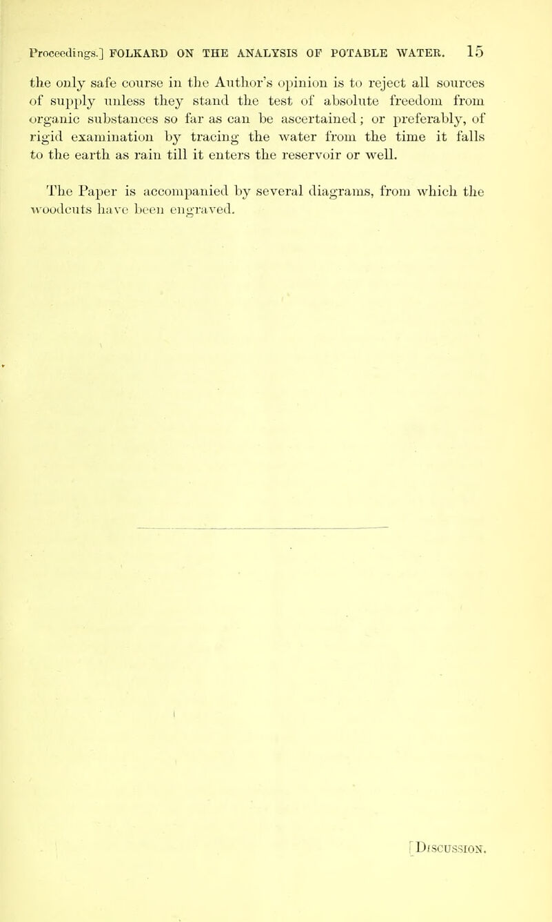 the only safe course in tlie Author's opinion is to reject all sources of supply unless they stand the test of absolute freedom from organic substances so far as can be ascertained; or preferably, of rigid examination by tracing the water from the time it falls to the earth as rain till it enters the reservoir or well. The Paper is accompanied by several diagrauLS, from which the Moudcuts have been engraved. [DiSCUSSION.