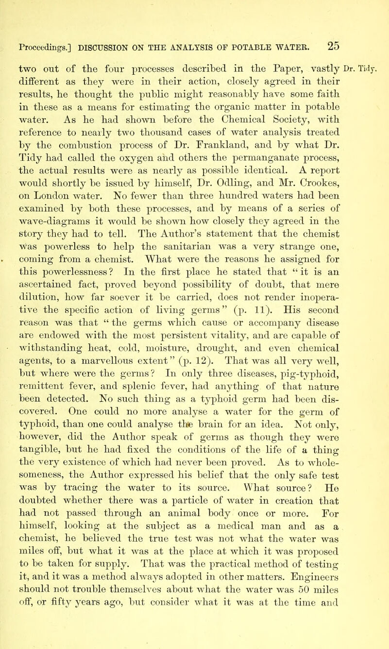two out of the four processes described in the Paper, vastly Dr. Tidy, different as they were in their action, closely agreed in their results, he thoiight the public might reasonably have some faith in these as a means for estimating the organic matter in potable water. As he had shown before the Chemical Society, with reference to neaily two thousand cases of water analysis treated by the combustion process of Dr. Frankland, and by what Dr. Tidy had called the oxygen and others the permanganate process, the actual results were as nearly as possible identical. A report would shortly be issued by himself. Dr. Odling, and Mr. Crookes, on London water. No fewer than three hundred waters had been examined by both these processes, and by means of a series of wave-diagrams it would be shown how closely they agreed in the story they had to tell. The Author's statement that the chemist was powerless to help the sanitarian was a very strange one, coming from a chemist. What were the reasons he assigned for this powerlessness ? In the first place he stated that  it is an ascertained fact, proved beyond possibility of doubt, that mere dilution, how far soever it be carried, does not render inopera- tive the specific action of living germs (p. 11). His second reason was that  the germs which cause or accompany disease are endowed with the most persistent vitality, and are cajaable of withstanding heat, cold, moistiire, drought, and even chemical agents, to a marvellous extent (p. 12). That was all very well, but where were the germs ? In only three diseases, pig-typhoid, remittent fever, and splenic fever, had anything of that nature been detected. No such thing as a typhoid germ had been dis- covered. One could no more analyse a water for the germ of typhoid, than one could analyse thse brain for an idea. Not only, however, did the Author speak of germs as though they were tangible, but he had fixed the conditions of the life of a thing the very existence of which had never been proved. As to whole- someness, the Author expressed his belief that the only safe test was by tracing the water to its source. What source ? He doubted whether there was a particle of water in creation that had not passed through an animal body once or more. For himself, looking at the subject as a medical man and as a chemist, he believed the true test was not what the water was miles oif, but what it was at the place at which it was proposed to be taken for supply. That was the practical method of testing it, and it was a method always adopted in other matters. Engineers should not trouble themseh es about what the water was 50 miles off, or fifty years ago, but consider what it was at the time and